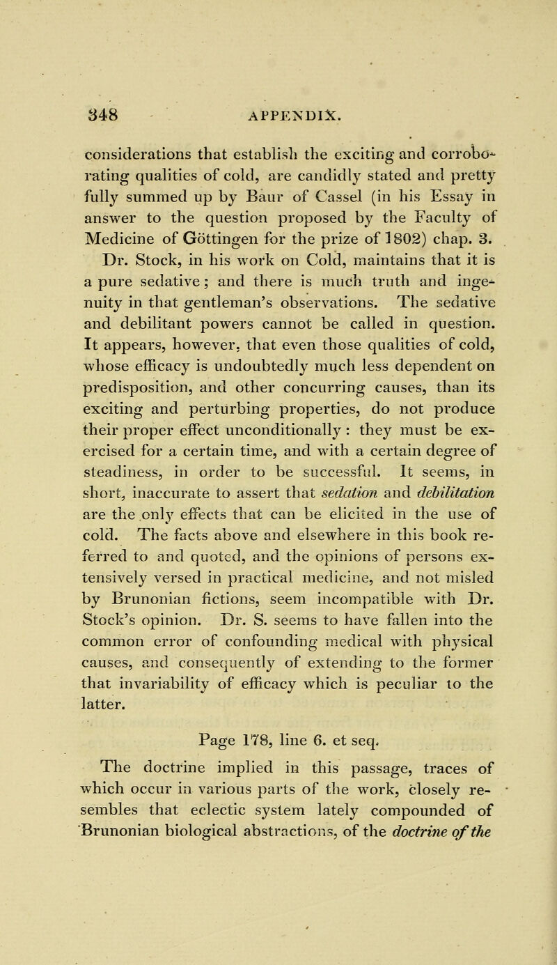 considerations that establish the exciting and corrobo* rating qualities of cold, are candidly stated and pretty fully summed up by Baur of Cassel (in his Essay in answer to the question proposed by the Faculty of Medicine of Gottingen for the prize of 1802) chap. 3. Dr. Stock, in his work on Cold, maintains that it is a pure sedative; and there is much truth and inge^ nuity in that gentleman's observations. The sedative and debilitant powers cannot be called in question. It appears, however, that even those qualities of cold, whose efficacy is undoubtedly much less dependent on predisposition, and other concurring causes, than its exciting and perturbing properties, do not produce their proper effect unconditionally : they must be ex- ercised for a certain time, and with a certain degree of steadiness, in order to be successful. It seems, in short, inaccurate to assert that sedation and debilitation are the .only effects that can be elicited in the use of cold. The facts above and elsewhere in this book re- ferred to and quoted, and the opinions of persons ex- tensively versed in practical medicine, and not misled by Brunonian fictions, seem incompatible with Dr. Stock's opinion. Dr. S. seems to have fallen into the common error of confounding medical with physical causes, and consequently of extending to the former that invariability of efficacy which is peculiar to the latter. Page 178, line 6. et seq. The doctrine implied in this passage, traces of which occur in various parts of the work, closely re- sembles that eclectic system lately compounded of Brunonian biological abstractions, of the doctrine of the