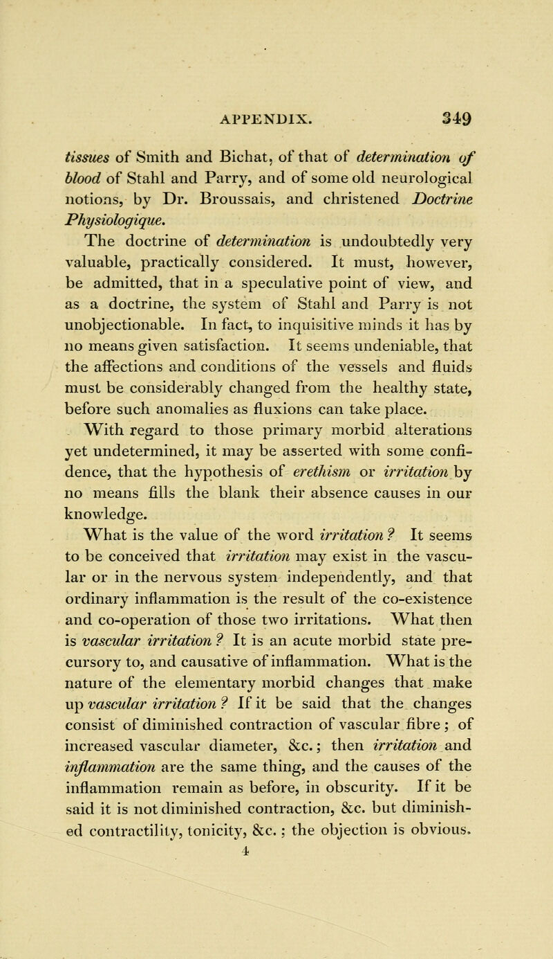 tissues of Smith and Bichat, of that of determination of blood of Stahl and Parry, and of some old neurological notions, by Dr. Broussais, and christened Doctrine Physiologique. The doctrine of determination is undoubtedly very valuable, practically considered. It must, however, be admitted, that in a speculative point of view, and as a doctrine, the system of Stahl and Parry is not unobjectionable. In fact, to inquisitive minds it has by no means given satisfaction. It seems undeniable, that the affections and conditions of the vessels and fluids must be considerably changed from the healthy state, before such anomalies as fluxions can take place. . With regard to those primary morbid alterations yet undetermined, it may be asserted with some confi- dence, that the hypothesis of erethism or irritation by no means fills the blank their absence causes in our knowledge. What is the value of the word irritation ? It seems to be conceived that irritation may exist in the vascu- lar or in the nervous system independently, and that ordinary inflammation is the result of the co-existence and co-operation of those two irritations. What then is vascular irritation ? It is an acute morbid state pre- cursory to, and causative of inflammation. What is the nature of the elementary morbid changes that make up vascular irritation ? If it be said that the changes consist of diminished contraction of vascular fibre ; of increased vascular diameter, &c.; then irritation and inflammation are the same thing, and the causes of the inflammation remain as before, in obscurity. If it be said it is not diminished contraction, &c. but diminish- ed contractility, tonicity, &c.; the objection is obvious. 4