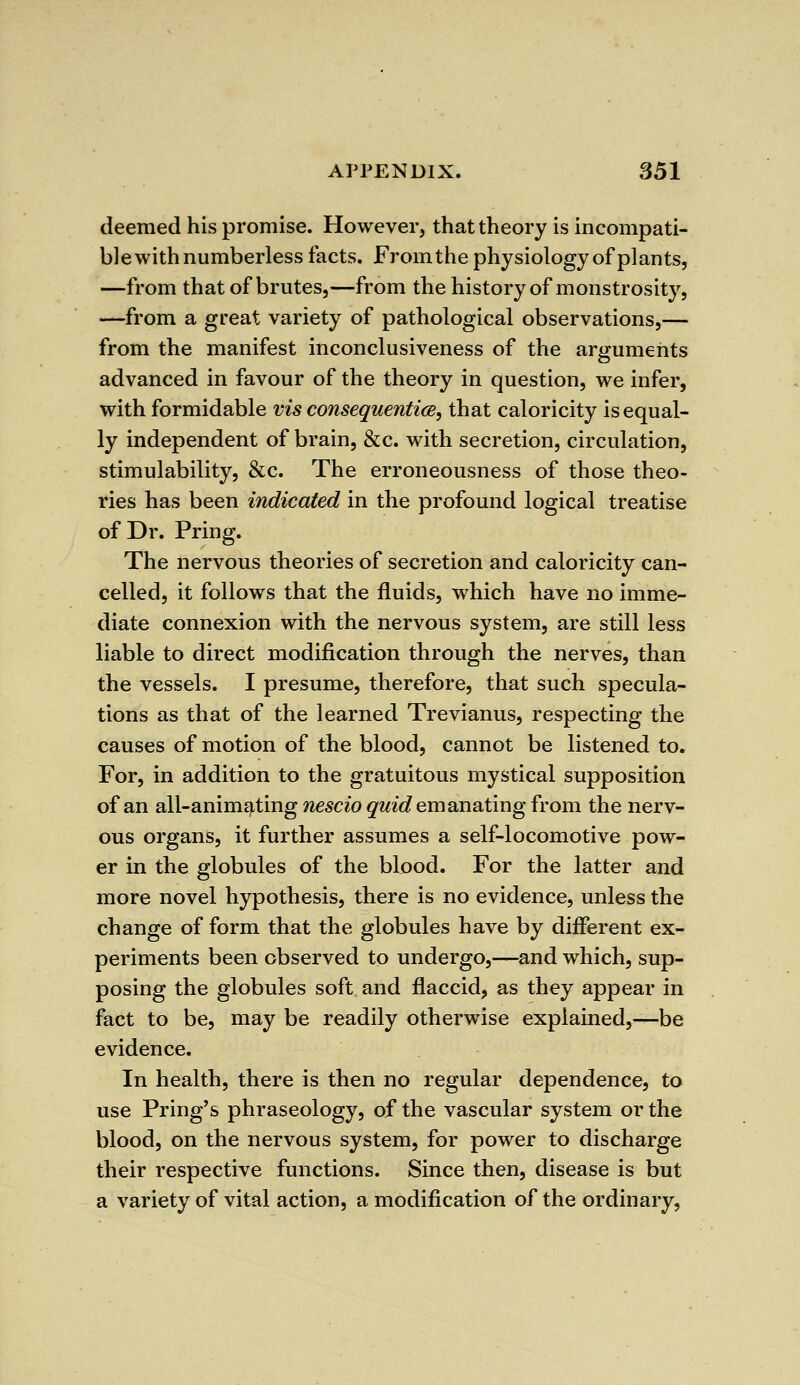 deemed his promise. However, that theory is incompati- ble with numberless facts. Fromthe physiology of plants, —from that of brutes,—from the history of monstrosity, —from a great variety of pathological observations,— from the manifest inconclusiveness of the arguments advanced in favour of the theory in question, we infer, with formidable vis consequentice, that caloricity is equal- ly independent of brain, &c. with secretion, circulation, stimulability, &c. The erroneousness of those theo- ries has been indicated in the profound logical treatise of Dr. Pring. The nervous theories of secretion and caloricity can- celled, it follows that the fluids, which have no imme- diate connexion with the nervous system, are still less liable to direct modification through the nerves, than the vessels. I presume, therefore, that such specula- tions as that of the learned Trevianus, respecting the causes of motion of the blood, cannot be listened to. For, in addition to the gratuitous mystical supposition of an all-animating nescio quid emanating from the nerv- ous organs, it further assumes a self-locomotive pow- er in the globules of the blood. For the latter and more novel hypothesis, there is no evidence, unless the change of form that the globules have by different ex- periments been observed to undergo,—and which, sup- posing the globules soft and flaccid, as they appear in fact to be, may be readily otherwise explained,—be evidence. In health, there is then no regular dependence, to use Pring's phraseology, of the vascular system or the blood, on the nervous system, for power to discharge their respective functions. Since then, disease is but a variety of vital action, a modification of the ordinary,