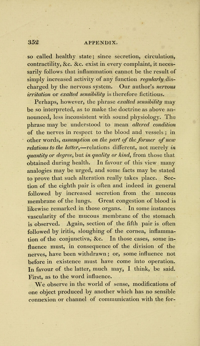 so called healthy state; since secretion, circulation, contractility, &c. &c. exist in every complaint, it neces- sarily follows that inflammation cannot be the result of simply increased activity of any function regularly dis- charged by the nervous system. Our author's nervous irritation or exalted sensibility is therefore fictitious. Perhaps, however, the phrase exalted sensibility may be so interpreted, as to make the doctrine as above an- nounced, less inconsistent with sound physiology. The phrase may be understood to mean altered condition of the nerves in respect to the blood and vessels ; in other words, assumption on the part of the former of new relations to the latter,—relations different, not merely in quantity or degree, but in quality or kind, from those that obtained during health. In favour of this view many analogies may be urged, and some facts may be stated to prove that such alteration really takes place. Sec- tion of the eighth pair is often and indeed in general followed by increased secretion from the mucous membrane of the lungs. Great congestion of blood is likewise remarked in those organs. In some instances vascularity of the mucous membrane of the stomach is observed. Again, section of the fifth pair is often followed by iritis, sloughing of the cornea, inflamma- tion of the conjunctiva, &c. In those cases, some in- fluence must, in consequence of the division of the nerves, have been withdrawn; or, some influence not before in existence must have come into operation. In favour of the latter, much may, I think, be said. First, as to the word influence. We observe in the world of sense, modifications of one object produced by another which has no sensible connexion or channel of communication with the for-