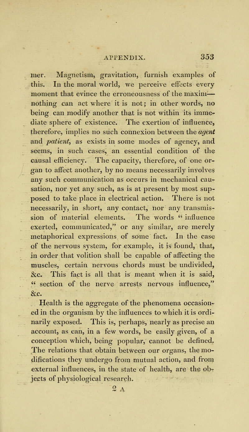 mer. Magnetism, gravitation, furnish examples of this. In the moral world, we perceive effects every moment that evince the erroneousness of the maxim-— nothing can act where it is not; in other words, no being can modify another that is not within its imme^ diate sphere of existence. The exertion of influence, therefore, implies no such connexion between the agent and patient, as exists in some modes of agency, and seems, in such cases, an essential condition of the causal efficiency. The capacity, therefore, of one or- gan to affect another, by no means necessarily involves any such communication as occurs in mechanical cau^- sation, nor yet any such, as is at present by most sup- posed to take place in electrical action. There is not necessarily, in short, any contact, nor any transmis- sion of material elements. The words influence exerted, communicated, or any similar, are merely metaphorical expressions of some fact. In the case of the nervous system, for example, it is found, that, in order that volition shall be capable of affecting the muscles, certain nervous chords must be undivided, &c. This fact is all that is meant when it is said, section of the nerve arrests nervous influence, &c. Health is the aggregate of the phenomena occasion^ ed in the organism by the influences to which it is ordi- narily exposed. This is, perhaps, nearly as precise an account, as can, in a few words, be easily given, of a conception which, being popular, cannot be defined. The relations that obtain between our organs, the mo- difications they undergo from mutual action, and from external influences, in the state of health, are the ob- jects of physiological research. 2 A