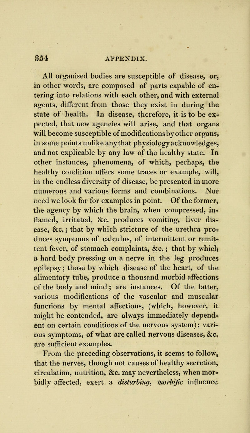 All organised bodies are susceptible of disease, or, in other words, are composed of parts capable of en- tering into relations with each other, and with external agents, different from those they exist in during the state of health. In disease, therefore, it is to be ex- pected, that new agencies will arise, and that organs will become susceptible of modifications by other organs, in some points unlike any that physiology acknowledges, and not explicable by any law of the healthy state. In other instances, phenomena, of which, perhaps, the healthy condition offers some traces or example, will, in the endless diversity of disease, be presented in more numerous and various forms and combinations. Nor need we look far for examples in point. Of the former, the agency by which the brain, when compressed, in-, flamed, irritated, &c. produces vomiting, liver dis- ease, &c,; that by which stricture of the urethra pro- duces symptoms of calculus, of intermittent or remit- tent fever, of stomach complaints, &c.; that by which a hard body pressing on a nerve in the leg produces epilepsy; those by which disease of the heart, of the alimentary tube, produce a thousand morbid affections of the body and mind ; are instances. Of the latter, various modifications of the vascular and muscular functions by mental affections, (which, however, it might be contended, are always immediately depend- ent on certain conditions of the nervous system); vari- ous symptoms, of what are called nervous diseases, &c. are sufficient examples. From the preceding observations, it seems to follow, that the nerves, though not causes of healthy secretion, circulation, nutrition, &c. may nevertheless, when mor- bidly affected, exert a disturbing, morbific influence