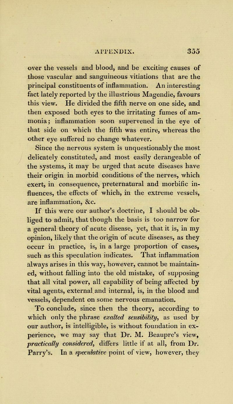 over the vessels and blood, and be exciting causes of those vascular and sanguineous vitiations that are the principal constituents of inflammation. An interesting fact lately reported by the illustrious Magendie, favours this view. He divided the fifth nerve on one side, and then exposed both eyes to the irritating fumes of am- monia; inflammation soon supervened in the eye of that side on which the fifth was entire, whereas the other eye suffered no change whatever. Since the nervous system is unquestionably the most delicately constituted, and most easily derangeable of the systems, it may be urged that acute diseases have their origin in morbid conditions of the nerves, which exert, in consequence, preternatural and morbific in- fluences, the effects of which, in the extreme vessels, are inflammation, &c. If this were our author's doctrine, I should be ob- liged to admit, that though the basis is too narrow for a general theory of acute disease, yet, that it is, in my opinion, likely that the origin of acute diseases, as they occur in practice, is, in a large proportion of cases, such as this speculation indicates. That inflammation always arises in this way, however, cannot be maintain- ed, without falling into the old mistake, of supposing that all vital power, all capability of being affected by vital agents, external, and internal, is, in the blood and vessels, dependent on some nervous emanation. To conclude, since then the theory, according to which only the phrase exalted sensibility, as used by our author, is intelligible, is without foundation in ex- perience, we may say that Dr. M. Beaupre's view, practically considered, differs little if at all, from Dr. Parry's. In a speculative point of view, however, they