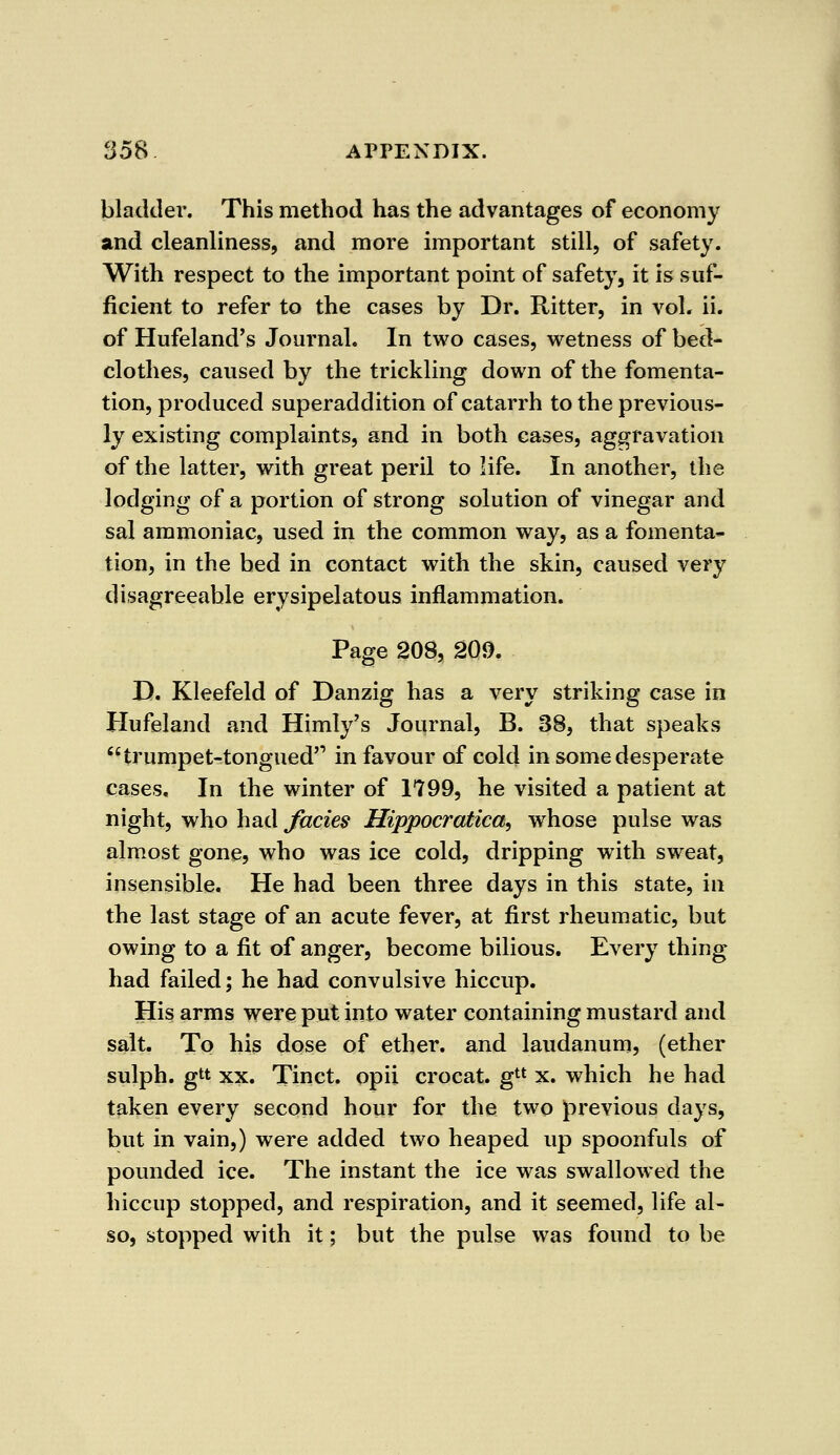bladder. This method has the advantages of economy and cleanliness, and more important still, of safety. With respect to the important point of safety, it is suf- ficient to refer to the cases by Dr. Ritter, in vol. ii. of Hufeland's Journal. In two cases, wetness of bed- clothes, caused by the trickling down of the fomenta- tion, produced superaddition of catarrh to the previous- ly existing complaints, and in both cases, aggravation of the latter, with great peril to life. In another, the lodging of a portion of strong solution of vinegar and sal ammoniac, used in the common way, as a fomenta- tion, in the bed in contact with the skin, caused very disagreeable erysipelatous inflammation. Page 208, 2Q9. D. Kleefeld of Danzig has a very striking case in Hufeland and Himly's Journal, B. 38, that speaks trumpet-tongued in favour of cold in some desperate cases. In the winter of 1799, he visited a patient at night, who had fades Hippocratica, whose pulse was almost gone, who was ice cold, dripping with sweat, insensible. He had been three days in this state, in the last stage of an acute fever, at first rheumatic, but owing to a fit of anger, become bilious. Every thing had failed; he had convulsive hiccup. His arms were put into water containing mustard and salt. To his dose of ether, and laudanum, (ether sulph. gtt xx. Tinct. opii crocat. gtl x. which he had taken every second hour for the two previous days, but in vain,) were added two heaped up spoonfuls of pounded ice. The instant the ice was swallowed the hiccup stopped, and respiration, and it seemed, life al- so, stopped with it; but the pulse was found to be