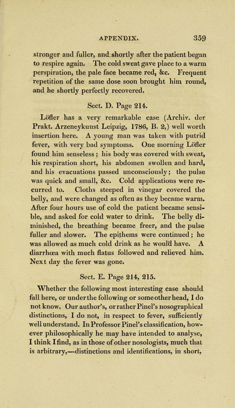 stronger and fuller, and shortly after the patient began to respire again* The cold sweat gave place to a warm perspiration, the pale face became red, &c. Frequent repetition of the same dose soon brought him round, and he shortly perfectly recovered. Sect. D, Page 214. Lofler has a very remarkable case (Archiv. der Prakt. Arzeneykunst Leipzig, 1786, B. 2,) well worth insertion here. A young man was taken with putrid fever, with very bad symptoms. One morning Lofler found him senseless ; his body was covered with sweat, his respiration short, his abdomen swollen and hard, and his evacuations passed unconsciously; the pulse was quick and small, &c. Cold applications were re- curred to. Cloths steeped in vinegar covered the belly, and were changed as often as they became warm. After four hours use of cold the patient became sensi- ble, and asked for cold water to drink. The belly di- minished, the breathing became freer, and the pulse fuller and slower. The epithems were continued; he was allowed as much cold drink as he would have. A diarrhoea with much flatus followed and relieved him. Next day the fever was gone. Sect. E. Page 214, 215. Whether the following most interesting case should fall here, or under the following or some other head, I do not know. Our author's, or rather PinePs nosographical distinctions, I do not, in respect to fever, sufficiently well understand. In Professor PinePs classification, how- ever philosophically he may have intended to analyse, I think I find, as in those of other nosologists, much that is arbitrary,—distinctions and identifications, in short,