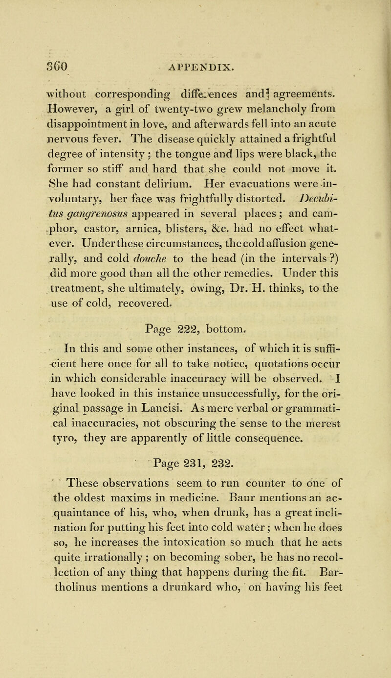 without corresponding differences and3 agreements. However, a girl of twenty-two grew melancholy from disappointment in love, and afterwards fell into an acute nervous fever. The disease quickly attained a frightful degree of intensity ; the tongue and lips were black, the former so stiff and hard that she could not move it. She had constant delirium. Her evacuations were in- voluntary, her face was frightfully distorted. Decubi- tus gangrenosus appeared in several places; and cam- phor, castor, arnica, blisters, &c. had no effect what- ever. Under these circumstances, the cold affusion gene- rally, and cold douche to the head (in the intervals ?) did more good than all the other remedies. Under this treatment, she ultimately, owing, Dr. H. thinks, to the use of cold, recovered. Page 222, bottom. In this and some other instances, of which it is suffi- cient here once for all to take notice, quotations occur in which considerable inaccuracy will be observed. I have looked in this instance unsuccessfully, for the ori- ginal passage in Lancisi. As mere verbal or grammati- cal inaccuracies, not obscuring the sense to the merest tyro, they are apparently of little consequence. Page 231, 232. These observations seem to run counter to one of the oldest maxims in medicine. Baur mentions an ac- quaintance of his, who, when drunk, has a great incli- nation for putting his feet into cold water; when he does so, he increases the intoxication so much that he acts quite irrationally ; on becoming sober, he has no recol- lection of any thing that happens during the fit. Bar- tholinus mentions a drunkard who, on having his feet
