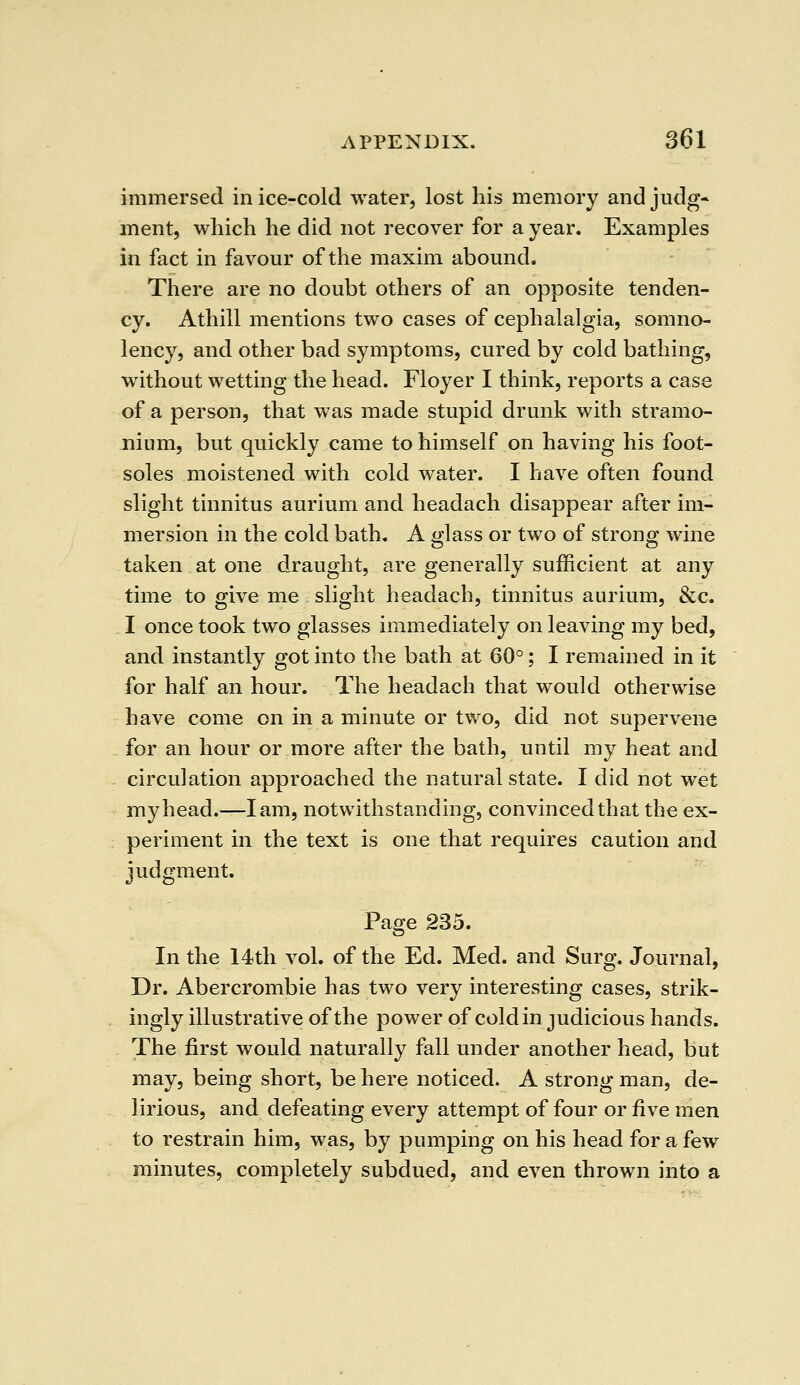immersed in ice-cold water, lost his memory and judg- ment, which he did not recover for a year. Examples in fact in favour of the maxim abound. There are no doubt others of an opposite tenden- cy. Athill mentions two cases of cephalalgia, somno- lency, and other bad symptoms, cured by cold bathing, without wetting the head. Floyer I think, reports a case of a person, that was made stupid drunk with stramo- nium, but quickly came to himself on having his foot- soles moistened with cold water. I have often found slight tinnitus aurium and headach disappear after im- mersion in the cold bath. A glass or two of strong wine taken at one draught, are generally sufficient at any time to give me slight headach, tinnitus aurium, &c. I once took two glasses immediately on leaving my bed, and instantly got into the bath at 60°; I remained in it for half an hour. The headach that would otherwise have come on in a minute or two, did not supervene for an hour or more after the bath, until my heat and circulation approached the natural state. I did not wet my head.—lam, notwithstanding, convinced that the ex- periment in the text is one that requires caution and judgment. Page 235. In the 14th vol. of the Ed. Med. and Surg. Journal, Dr. Abercrombie has two very interesting cases, strik- ingly illustrative of the power of cold in judicious hands. The first would naturally fall under another head, but may, being short, be here noticed. A strong man, de- lirious, and defeating every attempt of four or five men to restrain him, was, by pumping on his head for a few minutes, completely subdued, and even thrown into a