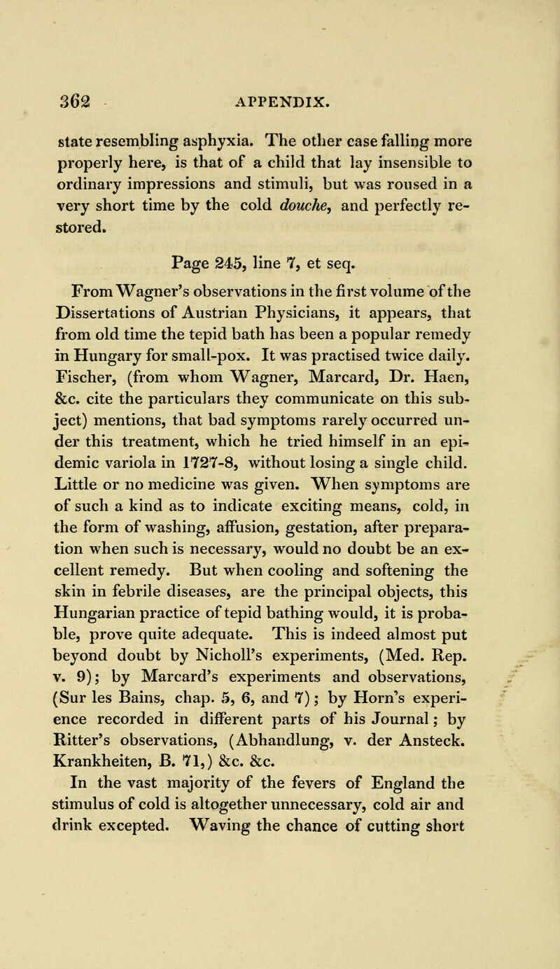 state resembling asphyxia. The other case falling more properly here, is that of a child that lay insensible to ordinary impressions and stimuli, but was roused in a very short time by the cold douche, and perfectly re- stored. Page 245, line 7, et seq. From Wagner's observations in the first volume of the Dissertations of Austrian Physicians, it appears, that from old time the tepid bath has been a popular remedy in Hungary for small-pox. It was practised twice daily. Fischer, (from whom Wagner, Marcard, Dr. Haen, &c. cite the particulars they communicate on this sub- ject) mentions, that bad symptoms rarely occurred un- der this treatment, which he tried himself in an epi- demic variola in 1727-8, without losing a single child. Little or no medicine was given. When symptoms are of such a kind as to indicate exciting means, cold, in the form of washing, affusion, gestation, after prepara- tion when such is necessary, would no doubt be an ex- cellent remedy. But when cooling and softening the skin in febrile diseases, are the principal objects, this Hungarian practice of tepid bathing would, it is proba- ble, prove quite adequate. This is indeed almost put beyond doubt by Nicholas experiments, (Med. Rep. v. 9); by Marcard's experiments and observations, (Sur les Bains, chap. 5, 6, and 7); by Horn's experi- ence recorded in different parts of his Journal; by Bitter's observations, (Abhandlung, v. der Ansteck. Krankheiten, B. 71,) &c. &c. In the vast majority of the fevers of England the stimulus of cold is altogether unnecessary, cold air and drink excepted. Waving the chance of cutting short