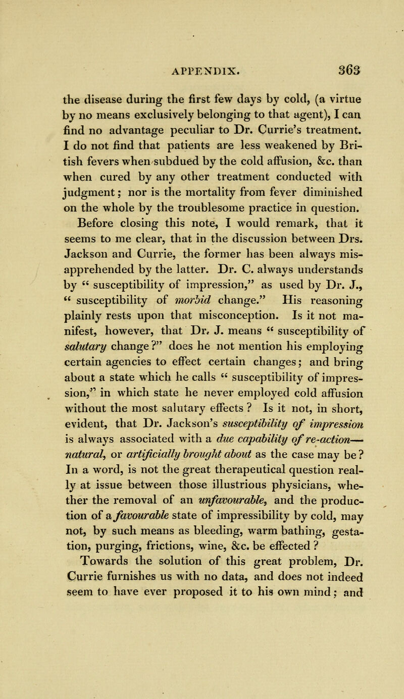 the disease during the first few days by cold, (a virtue by no means exclusively belonging to that agent), I can find no advantage peculiar to Dr. Currie's treatment. I do not find that patients are less weakened by Bri- tish fevers when subdued by the cold affusion, &c. than when cured by any other treatment conducted with judgment; nor is the mortality from fever diminished on the whole by the troublesome practice in question. Before closing this note, I would remark, that it seems to me clear, that in the discussion between Drs. Jackson and Currie, the former has been always mis- apprehended by the latter. Dr. C. always understands by susceptibility of impression, as used by Dr. J., susceptibility of morbid change. His reasoning plainly rests upon that misconception. Is it not ma- nifest, however, that Dr, J. means susceptibility of salutary change ? does he not mention his employing certain agencies to effect certain changes; and bring about a state which he calls susceptibility of impres- sion, in which state he never employed cold affusion without the most salutary effects ? Is it not, in short, evident, that Dr. Jackson's susceptibility of impression is always associated with a due capability of re-action— natural, or artificially brought about as the case may be ? In a word, is not the great therapeutical question real- ly at issue between those illustrious physicians, whe- ther the removal of an unfavourable^ and the produc- tion of a favourable state of impressibility by cold, may not, by such means as bleeding, warm bathing, gesta- tion, purging, frictions, wine, &c. be effected ? Towards the solution of this great problem, Dr. Currie furnishes us with no data, and does not indeed seem to have ever proposed it to his own mind; and