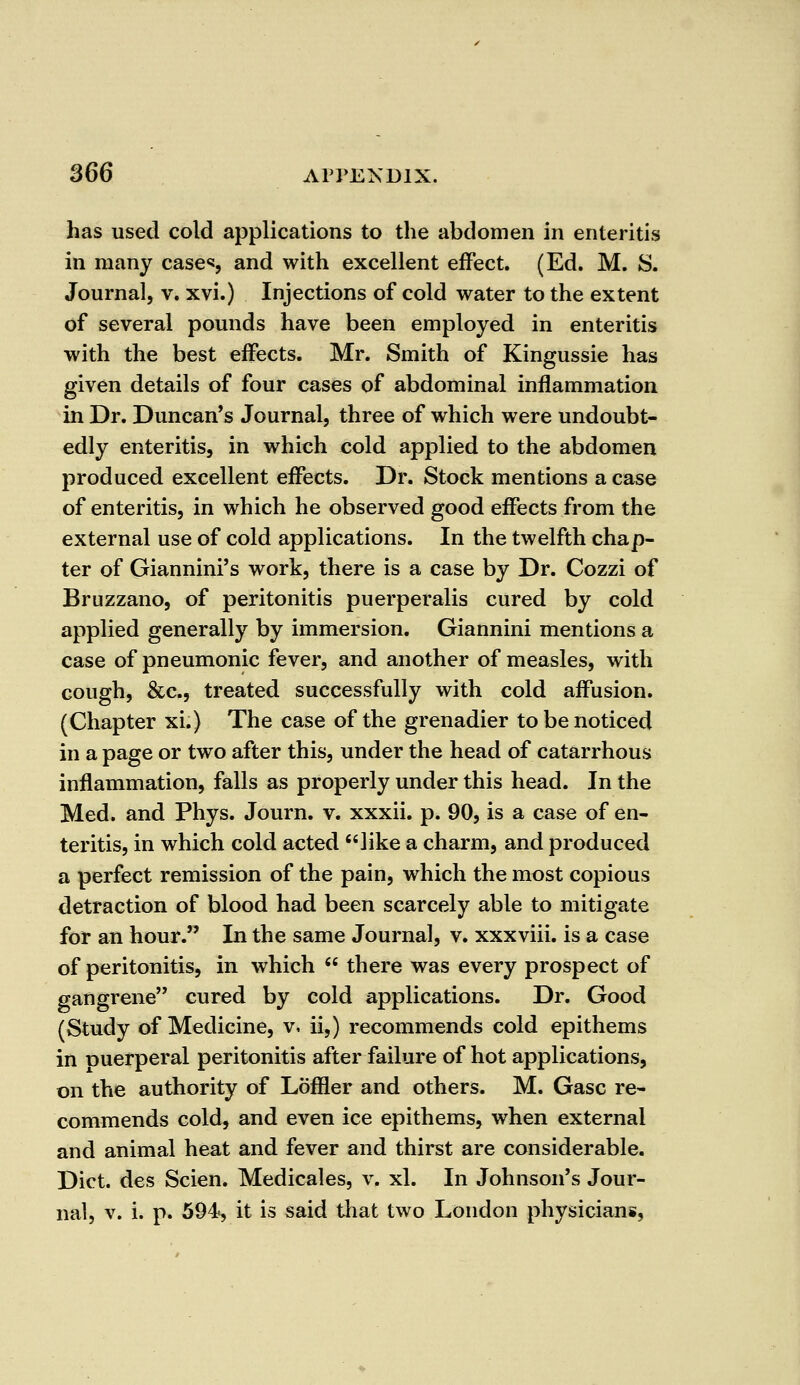 has used cold applications to the abdomen in enteritis in many cases and with excellent effect. (Ed. M. S. Journal, v. xvi.) Injections of cold water to the extent of several pounds have been employed in enteritis with the best effects. Mr. Smith of Kingussie has given details of four cases of abdominal inflammation in Dr. Duncan's Journal, three of which were undoubt- edly enteritis, in which cold applied to the abdomen produced excellent effects. Dr. Stock mentions a case of enteritis, in which he observed good effects from the external use of cold applications. In the twelfth chap- ter of Giannini's work, there is a case by Dr. Cozzi of Bruzzano, of peritonitis puerperalis cured by cold applied generally by immersion. Giannini mentions a case of pneumonic fever, and another of measles, with cough, &c, treated successfully with cold affusion. (Chapter xi.) The case of the grenadier to be noticed in a page or two after this, under the head of catarrhous inflammation, falls as properly under this head. In the Med. and Phys. Journ. v. xxxii. p. 90, is a case of en- teritis, in which cold acted like a charm, and produced a perfect remission of the pain, which the most copious detraction of blood had been scarcely able to mitigate for an hour. In the same Journal, v. xxxviii. is a case of peritonitis, in which  there was every prospect of gangrene cured by cold applications. Dr. Good (Study of Medicine, v, ii,) recommends cold epithems in puerperal peritonitis after failure of hot applications, on the authority of Loffler and others. M. Gasc re- commends cold, and even ice epithems, when external and animal heat and fever and thirst are considerable. Diet, des Scien. Medicales, v. xl. In Johnson's Jour- nal, v. i. p. 594, it is said that two London physicians,