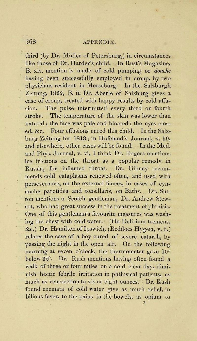 third (by Dr. Mliller of Petersburg,) in circumstances like those of Dr. Hardens.child. In Rust's Magazine, B. xiv. mention is made of cold pumping or douche having been successfully employed in croup, by two physicians resident in Merseburg. In the Salzburgh Zeitung, 1822, B. ii. Dr. Aberle of Salzburg gives a case of croup, treated with happy results by cold affu- sion. The pulse intermitted every third or fourth stroke. The temperature of the skin was lower than natural; the face was pale and bloated ; the eyes clos- ed, &c. Four effusions cured this child. In the Salz- burg Zeitung for 1813; in Hufeland's Journal, -v. 59, and elsewhere, other cases will be found. In the Med. and Phys. Journal, v. vi, I think Dr. Rogers mentions ice frictions on the throat as a popular remedy in Russia, for inflamed throat. Dr. Gibney recom- mends cold cataplasms renewed often, and used with perseverance, on the external fauces, in cases of cyn- anche parotidea and tonsillaris, on Baths. Dr. Sut- ton mentions a Scotch gentleman, Dr. Andrew Stew- art, who had great success in the treatment of phthisis. One of this gentleman's favourite measures was wash- ing the chest with cold water. (On Delirium tremens, &c.) Dr. Hamilton of Ipswich, (Beddoes Hygeia, v. ii.) relates the case of a boy cured of severe catarrh, by passing the night in the open air. On the following morning at seven o'clock, the thermometer gave 10° below 32°. Dr. Rush mentions having often found a walk of three or four miles on a cold clear day, dimi- nish hectic febrile irritation in phthisical patients, as much as venesection to six or eight ounces. Dr. Rush found enemata of cold water give as much relief, in bilious fever, to the pains in the bowels, as opium to
