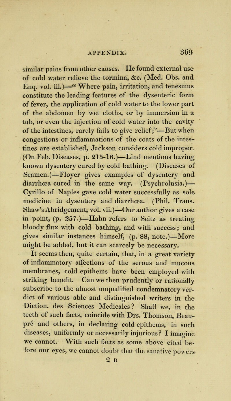 similar pains from other causes. He found external use of cold water relieve the tormina, &c. (Med. Obs. and Enq. vol. iii.)— Where pain, irritation, and tenesmus constitute the leading features of the dysenteric form of fever, the application of cold water to the lower part of the abdomen by wet cloths, or by immersion in a tub, or even the injection of cold water into the cavity of the intestines, rarely fails to give relief;1'—But when congestions or inflammations of the coats of the intes- tines are established, Jackson considers cold improper., (On Feb. Diseases, p. 215-16.)—Lind mentions having known dysentery cured by cold bathing. (Diseases of Seamen.)—Floyer gives examples of dysentery and diarrhoea cured in the same way. (Psychrolusia.)— Cyrillo of Naples gave cold water successfully as sole medicine in dysentery and diarrhoea. (Phil. Trans. Shaw's Abridgement, vol. vii.)—Our author gives a case in point, (p. 257.)—Hahn refers to Seitz as treating bloody flux with cold bathing, and with success; and gives similar instances himself, (p. 88, note.)—More might be added, but it can scarcely be necessary. It seems then, quite certain, that, in a great variety of inflammatory affections of the serous and mucous membranes, cold epithems have been employed with striking benefit. Can we then prudently or rationally subscribe to the almost unqualified condemnatory ver- dict of various able and distinguished writers in the Diction, des Sciences Medicales? Shall we, in the teeth of such facts, coincide with Drs. Thomson, Beau- pre and others, in declaring cold epithems, in such diseases, uniformly or necessarily injurious? I imagine we cannot. With such facts as some above cited be- fore our eyes, we cannot doubt that the sanative powers 2 B