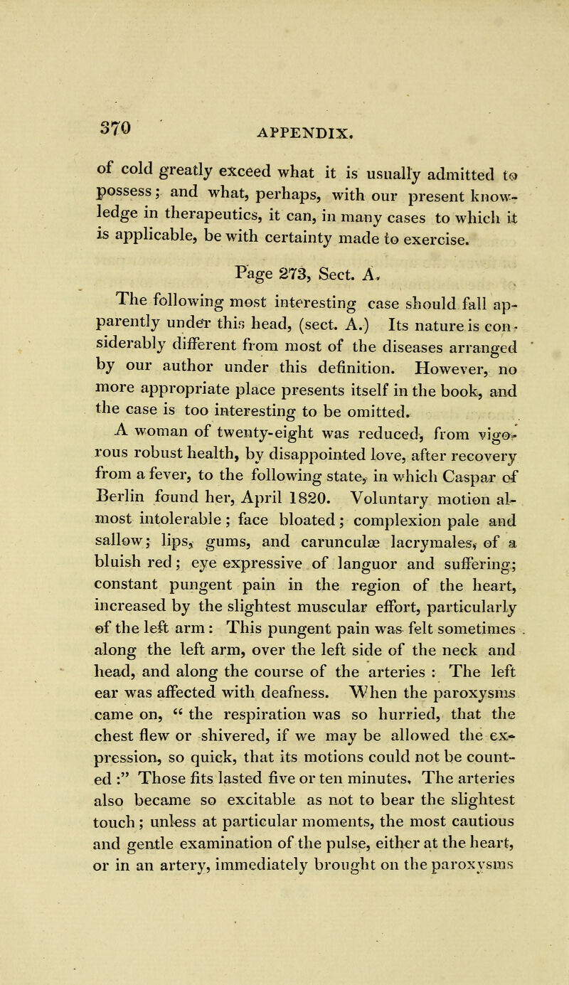 of cold greatly exceed what it is usually admitted to possess; and what, perhaps, with our present know- ledge in therapeutics, it can, in many cases to which it is applicable, be with certainty made to exercise. Page 273, Sect. A, The following most interesting case should fall ap- parently under this head, (sect. A.) Its nature is con- siderably different from most of the diseases arranged by our author under this definition. However, no more appropriate place presents itself in the book, and the case is too interesting to be omitted. A woman of twenty-eight was reduced, from vigo- rous robust health, by disappointed love, after recovery from a fever, to the following state, in which Caspar of Berlin found her, April 1820. Voluntary motion al- most intolerable; face bloated; complexion pale and sallow; lips, gums, and carunculae lacrymales* of a bluish red; eye expressive of languor and suffering; constant pungent pain in the region of the heart, increased by the slightest muscular effort, particularly of the left arm: This pungent pain was felt sometimes along the left arm, over the left side of the neck and head, and along the course of the arteries : The left ear was affected with deafness. When the paroxysms came on,  the respiration was so hurried, that the chest flew or shivered, if we may be allowed the ex- pression, so quick, that its motions could not be count- ed : Those fits lasted five or ten minutes. The arteries also became so excitable as not to bear the slightest touch ; unless at particular moments, the most cautious and gentle examination of the pulse, either at the heart, or in an artery, immediately brought on the paroxysms