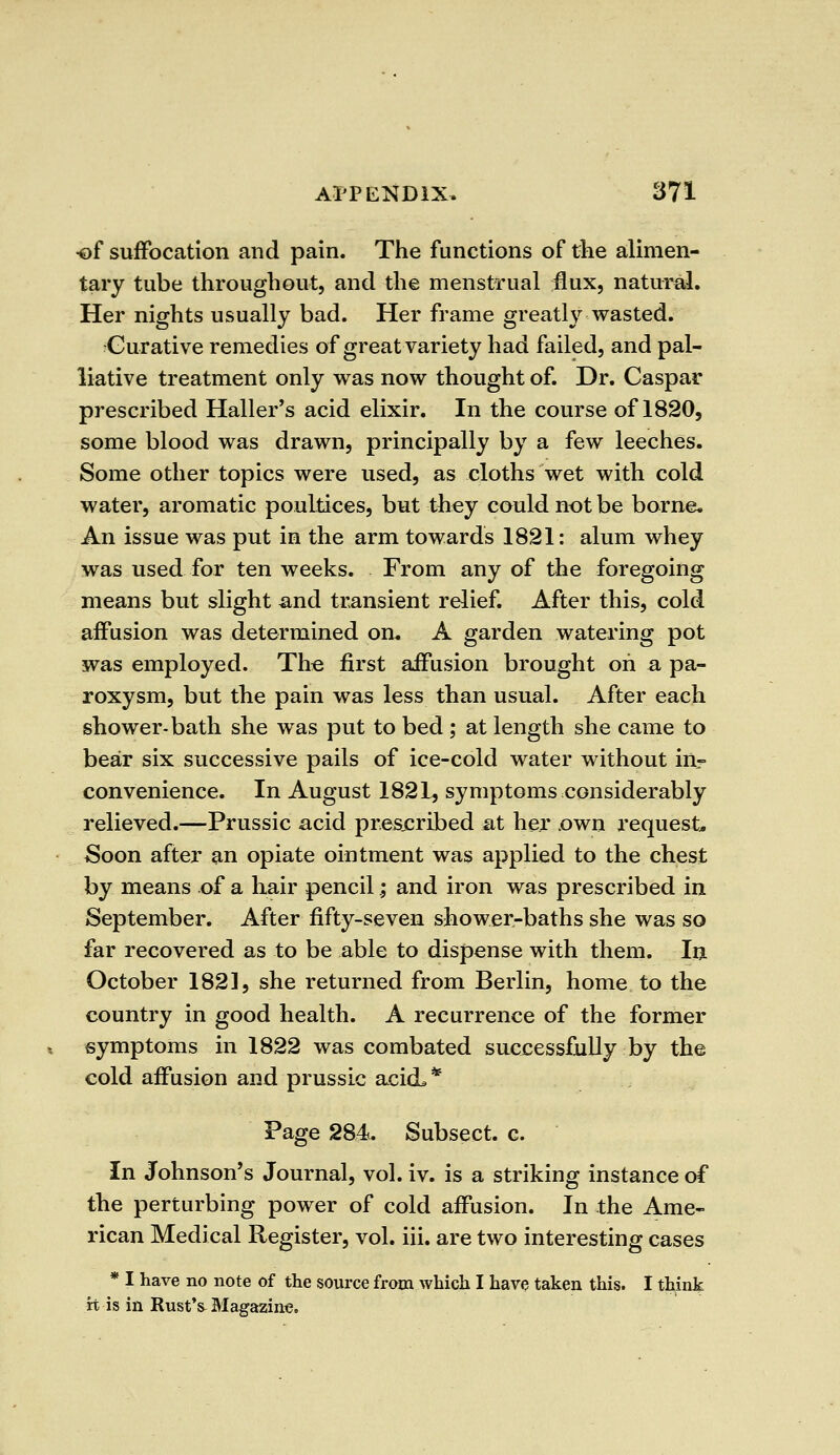•of suiFocation and pain. The functions of the alimen- tary tube throughout, and the menstrual flux, natural. Her nights usually bad. Her frame greatly wasted. Curative remedies of great variety had failed, and pal- liative treatment only was now thought of. Dr. Caspar prescribed Haller's acid elixir. In the course of 1820, some blood was drawn, principally by a few leeches. Some other topics were used, as cloths wet with cold water, aromatic poultices, but they could not be borne* An issue was put in the arm towards 1821: alum whey was used for ten weeks. From any of the foregoing means but slight and transient relief. After this, cold affusion was determined on. A garden watering pot was employed. The first affusion brought on a pa- roxysm, but the pain was less than usual. After each shower-bath she was put to bed ; at length she came to bear six successive pails of ice-cold water without ia- convenience. In August 1821, symptoms considerably relieved.—Prussic acid prescribed at her own request. Soon after an opiate ointment was applied to the chest by means of a hair pencil; and iron was prescribed in September. After fifty-seven shower-baths she was so far recovered as to be able to dispense with them. In October 1821, she returned from Berlin, home to the country in good health. A recurrence of the former symptoms in 1822 was combated successfully by the cold affusion and prussic acicL* Page 284. Subsect. c. In Johnson's Journal, vol. iv. is a striking instance of the perturbing power of cold affusion. In the Ame- rican Medical Register, vol. iii. are two interesting cases * I have no note of the source from which I have taken this. I think rt is in RustV Magazine.