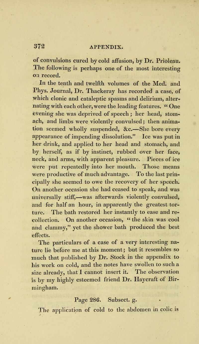 of convulsions cured by cold affusion, by Dr. Prioleau. The following is perhaps one of the most interesting on record. In the tenth and twelfth volumes of the Med. and Phys. Journal, Dr. Thackeray has recorded a case, of which clonic and cataleptic spasms and delirium, alter- nating with each other, were the leading features.  One evening she was deprived of speech ; her head, stom- ach, and limbs were violently convulsed; then anima- tion seemed wholly suspended, &c.—She bore every appearance of impending dissolution. Ice was put in her drink, and applied to her head and stomach, and by herself, as if by instinct, rubbed over her face, neck, and arms, with apparent pleasure. Pieces of ice wrere put repeatedly into her mouth. Those means were productive of much advantage. To the last prin- cipally she seemed to owe the recovery of her speech. On another occasion she had ceased to speak, and was universally stiff,—was afterwards violently convulsed, and for half an hour, in apparently the greatest tor- ture. The bath restored her instantly to ease and re- collection. On another occasion,  the skin was cool and clammy, yet the shower bath produced the best effects. The particulars of a case of a very interesting na- ture lie before me at this moment; but it resembles so much that published by Dr. Stock in the appendix to his work on cold, and the notes have swollen to such a size already, that I cannot insert it. The observation is by my highly esteemed friend Dr. Haycraft of Bir- mingham. Page 286. Subsect. g. The application of cold to the abdomen in colic is