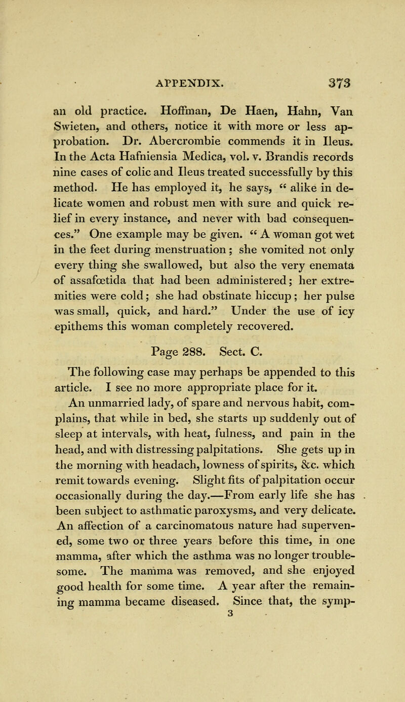 an old practice. Hoffman, De Haen, Hahn, Van Swieten, and others, notice it with more or less ap- probation. Dr. Abercrombie commends it in Ileus. In the Acta Hafniensia Medica, vol. v. Brandis records nine cases of colic and Ileus treated successfully by this method. He has employed it, he says,  alike in de- licate women and robust men with sure and quick re- lief in every instance, and never with bad consequen- ces. One example may be given.  A woman got wet in the feet during menstruation; she vomited not only every thing she swallowed, but also the very enemata of assafcetida that had been administered; her extre- mities were cold; she had obstinate hiccup ; her pulse was small, quick, and hard. Under the use of icy epithems this woman completely recovered. Page 288. Sect. C. The following case may perhaps be appended to this article. I see no more appropriate place for it. An unmarried lady, of spare and nervous habit, com- plains, that while in bed, she starts up suddenly out of sleep at intervals, with heat, fulness, and pain in the head, and with distressing palpitations. She gets up in the morning withheadach, lowness of spirits, &c. which remit towards evening. Slight fits of palpitation occur occasionally during the day.—From early life she has been subject to asthmatic paroxysms, and very delicate. An affection of a carcinomatous nature had superven- ed, some two or three years before this time, in one mamma, after which the asthma was no longer trouble- some. The mamma was removed, and she enjoyed good health for some time. A year after the remain- ing mamma became diseased. Since that, the symp-