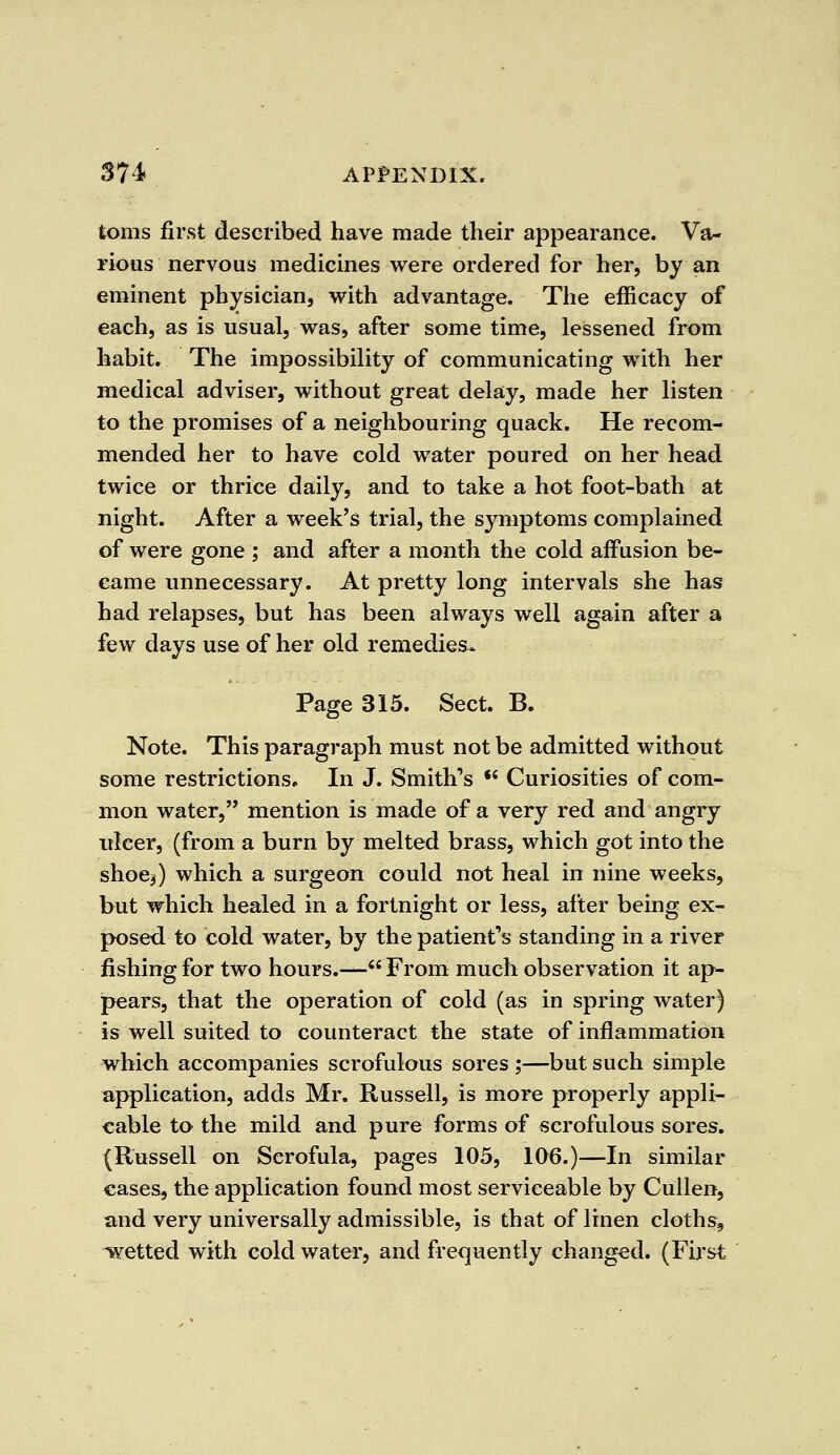toms first described have made their appearance. Va- rious nervous medicines were ordered for her, by an eminent physician, with advantage. The efficacy of each, as is usual, was, after some time, lessened from habit. The impossibility of communicating with her medical adviser, without great delay, made her listen to the promises of a neighbouring quack. He recom- mended her to have cold water poured on her head twice or thrice daily, and to take a hot foot-bath at night. After a week's trial, the symptoms complained of were gone ; and after a month the cold affusion be- came unnecessary. At pretty long intervals she has had relapses, but has been always well again after a few days use of her old remedies. Page 315. Sect. B. Note. This paragraph must not be admitted without some restrictions* In J. Smith's •' Curiosities of com- mon water, mention is made of a very red and angry ulcer, (from a burn by melted brass, which got into the shoe,) which a surgeon could not heal in nine weeks, but which healed in a fortnight or less, after being ex- posed to cold water, by the patient's standing in a river fishing for two hours.—'From much observation it ap- pears, that the operation of cold (as in spring water) is well suited to counteract the state of inflammation which accompanies scrofulous sores ;—but such simple application, adds Mr. Russell, is more properly appli- cable to the mild and pure forms of scrofulous sores. (Russell on Scrofula, pages 105, 106.)—In similar cases, the application found most serviceable by Cullen, and very universally admissible, is that of linen cloths, wetted with cold water, and frequently changed. (First