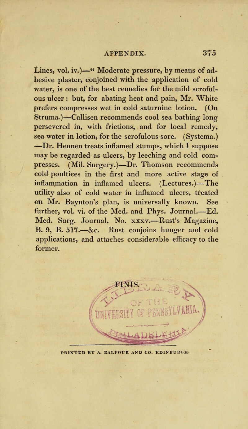 Lines, vol. iv.)— Moderate pressure, by means of ad- hesive plaster, conjoined with the application of cold water, is one of the best remedies for the mild scroful- ous ulcer : but, for abating heat and pain, Mr. White prefers compresses wet in cold saturnine lotion. (On Struma.)—Callisen recommends cool sea bathing long persevered in, with frictions, and for local remedy, sea water in lotion, for the scrofulous sore. (Systema.) —Dr. Hennen treats inflamed stumps, which I suppose may be regarded as ulcers, by leeching and cold com- presses. (Mil. Surgery.)—Dr. Thomson recommends cold poultices in the first and more active stage of inflammation in inflamed ulcers. (Lectures,)—The utility also of cold water in inflamed ulcers, treated on Mr. Baynton's plan, is universally known. See further, vol. vi. of the Med. and Phys. Journal.—Ed. Med. Surg. Journal, No. xxxv.—Rust's Magazine, B. 9, B. 517.—&c. Rust conjoins hunger and cold applications, and attaches considerable effieacy to the former. FINIS. LTUtt-1 PRINTED BY A. BALFOUR AND CO. EDINBURGH.