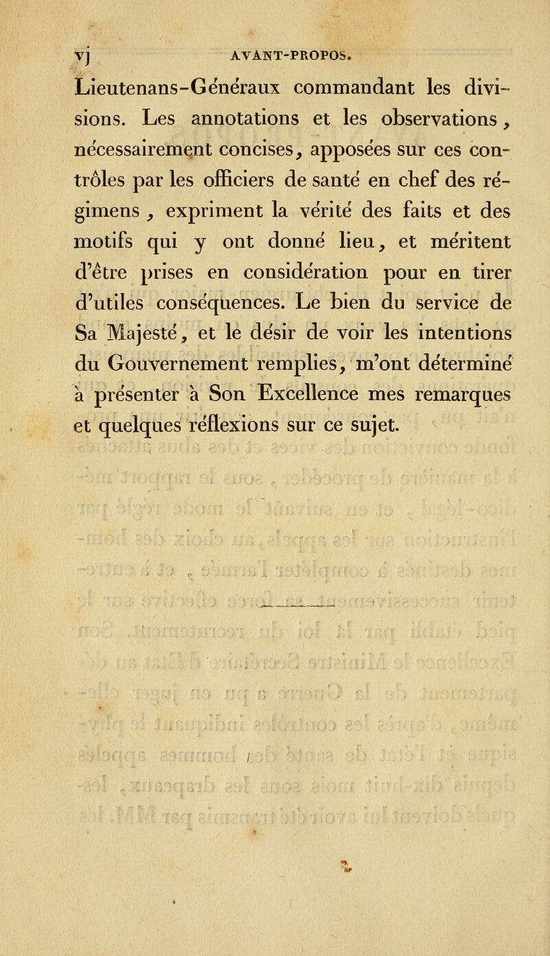 Lieutenans-Généraux commandant les divi-» siens. Les annotations et les observations, nécessairement concises, apposées sur ces con- trôles par les officiers de santé en chef des ré- gimens , expriment la vérité des faits et des motifs qui y ont donné lieu, et méritent d'être prises en considération pour en tirer d'utiles conséquences. Le bien du service de Sa Majesté, et le désir de voir les intentions du Gouvernement remplies, m'ont déterminé à présenter à Son Excellence mes remarques et quelques réflexions sur ce sujet.