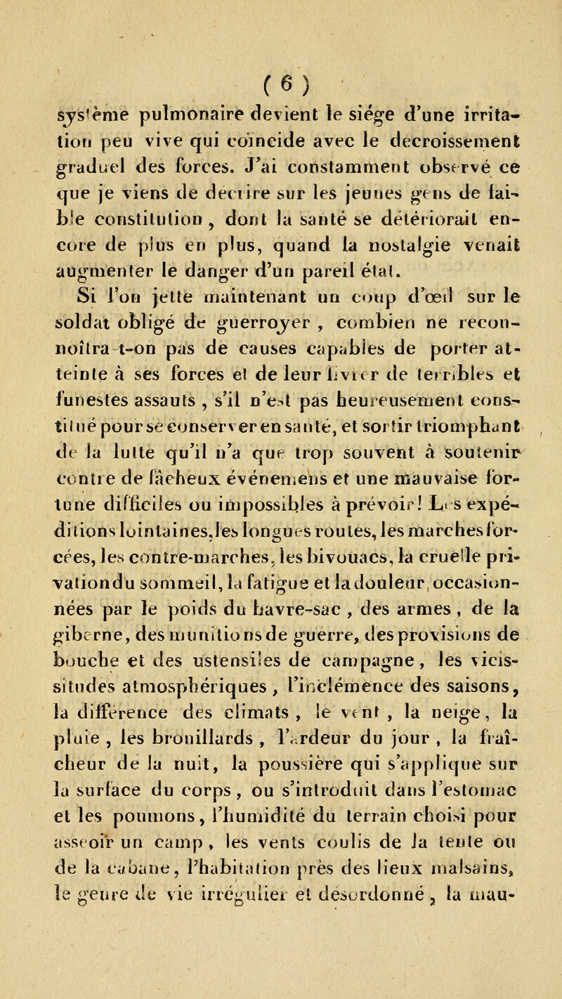 système pulmonaire devient le siège d'une irrita- lion peu vive qui coïneide avec le décroisse ment graduel des forces. J'ai constamment observé ce que je viens de décrire sur les jemies gens de lai^ b'e constitution, dont la santé se détériorait en- core de plus en plus, quand la nostalgie venait augmenter le danger d'un pareil étal. Si Ton jette maintenant un coup d'œd sur le soldat obligé de guerrojer , combien ne recon« noîlra t-on pas de causes capables de porter at- teinte à ses forces e( deleurlivicr de terribles et funestes assauts , s'il n'e^t pas heureusement cons- tilné pourse conserver en santé, et sortir triomphes ni de la lutte qu'il n'a que trop souvent à soutenir contre de faeheux événeniens et une mauvaise for- lune difficiles ou impossibles à prévoir! L< s expé- ditions lointainesjes longues routes, les marches for- cées, les contre-marches, les bivouacs, la cruelle pri- vationdu sommeil, la fatigue et la douleur, occasion- nées par le poids du bavre-sac , des armes, de la giberne, des munitions de guerre, des provisions de bouche et des ustensiles de campagne, les vicis- situdes atmosphériques , l'inclémence des saisons, la différence des climats, le vent , la neige, la pluie , les brouillards , l'ardeur du jour , la fraî- cheur de la nuit, la poussière qui s'applique sur la surface du corps, ou s'introduit dans l'estomac et les poumons, l'humidité du terrain choi>i pour asseoir un camp , les vents coulis de Ja lente ou de la cabane, l'habitation près des lieux malsains, le genre Je vie irréguiier et desordonné, la mau-