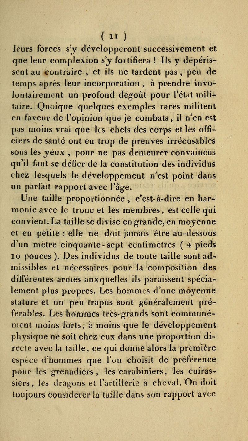(1« ) leurs forces s'y dévelopjDeront successivement et que leur complexion s'j fortifiera I Ils y dépéris- sent au contraire , et ils ne tardent pas, peu de temps après leur incorporation , h prendre invo- lontairement un profond dégoût pour l'état mili- taire. Quoique quelques exemples rares militent en faveur de l'opinion que je combats, il n'en est pas moins vrai que les chefs des corps et les offi- ciers de santé ont eu trop de preuves irrécusables sous les jeux , pour ne pas demeurer convaincus qu'il faut se défier de la constitution des individus chez lesquels le développement n'est point dans un parfait rapport avec Vàga. Une taille proportionnée , c'est-à-dire en har- monie avec le tronc et les membres, est celle qui convient.La taille se divise en grande, en mojenne et en petite : elle ne doit jamais être au-dessous d'un mètre cinquante-sept centimètres (4 pieds lo pouces). Des individus de toute taille sont ad- missibles et nécessaires pour la composition des différentes armes auxquelles ils paraissent spécia- lement plus propres. Les hommes d'une moyenne stature et un peu trapus sont généralement pré- férables. Les hommes très-grands sont communé- ment moins forts, à moins que le développement physique ne soit chez eux dans une proportion di- recte avec la taille, ce qui donne alors la première espèce d'hommes que l'on choisit de préférence pour les grenadiers, les carabiniers, les cuiras- siers, les drainons et l'artillerie à cheval. On doit toujours considérer la taille dans son rapport avec