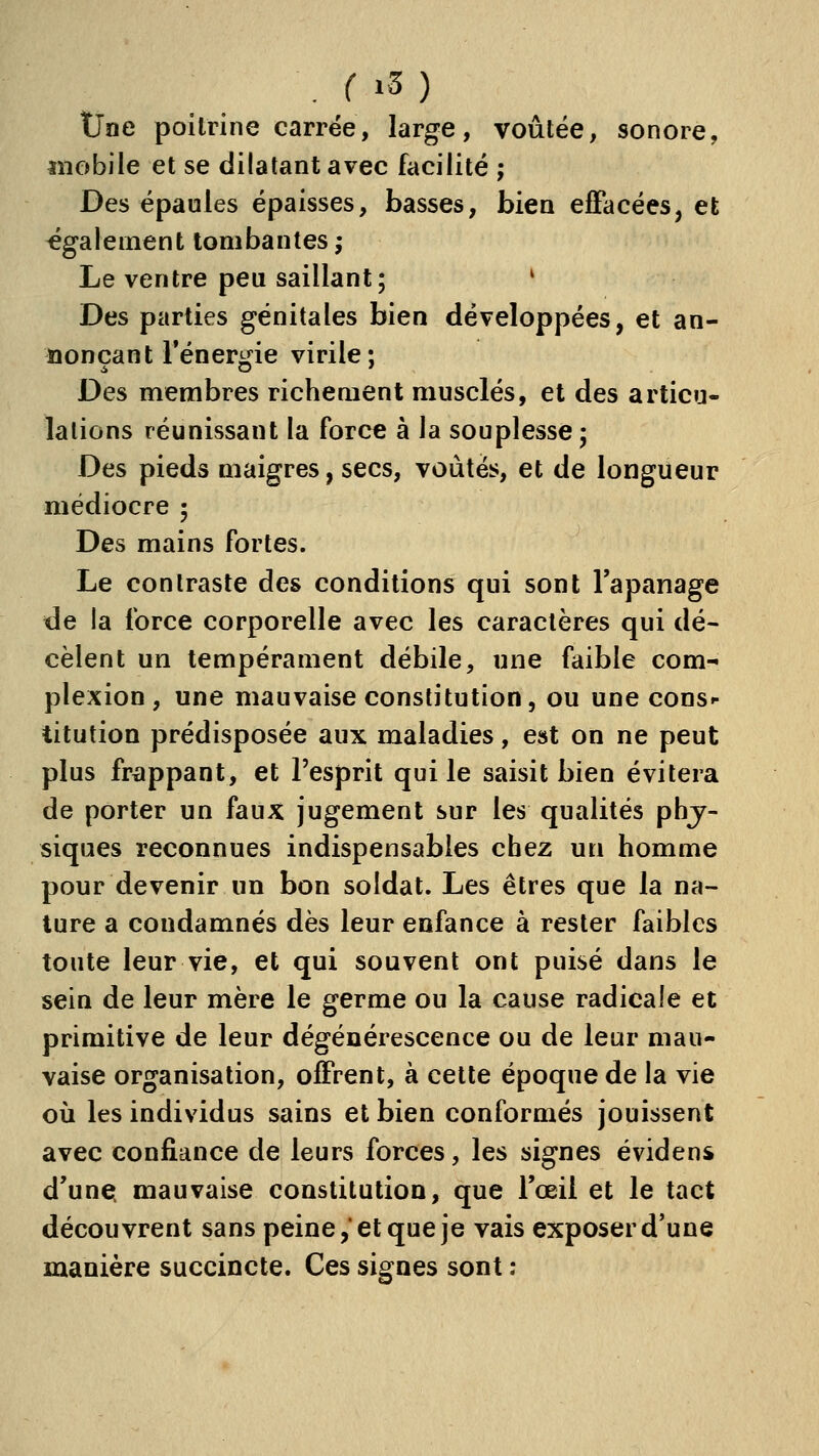 . r i5 ) tJne poitrine carrée, large, voûtée, sonore, «îobile et se dilatant avec facilité ; Des épaules épaisses, basses, bien ejffacéeSj et également tombantes ; Le ventre peu saillant; ' Des parties génitales bien développées, et an- nonçant réner^âe virile; Des membres richement musclés, et des articu- lations réunissant la force à la souplesse; Des pieds maigres, secs, voûtés, et de longueur médiocre ; Des mains fortes. Le contraste des conditions qui sont l'apanage de la force corporelle avec les caractères qui dé- cèlent un tempérament débile, une faible com- plexion , une mauvaise constitution, ou une cons- titution prédisposée aux maladies, est on ne peut plus frappant, et l'esprit qui le saisit bien évitera de porter un faux jugement sur les qualités phy- siques reconnues indispensables chez un homme pour devenir un bon soldat. Les êtres que la na- ture a condamnés dès leur enfance à rester faibles toute leur vie, et qui souvent ont puisé dans le sein de leur mère le germe ou la cause radicale et primitive de leur dégénérescence ou de leur mau- vaise organisation, offrent, à cette époque de la vie où les individus sains et bien conformés jouissent avec confiance de leurs forces, les signes évidens d'une, mauvaise constitution, que l'œil et le tact découvrent sans peine,et que je vais exposer d'une manière succincte. Ces signes sont :