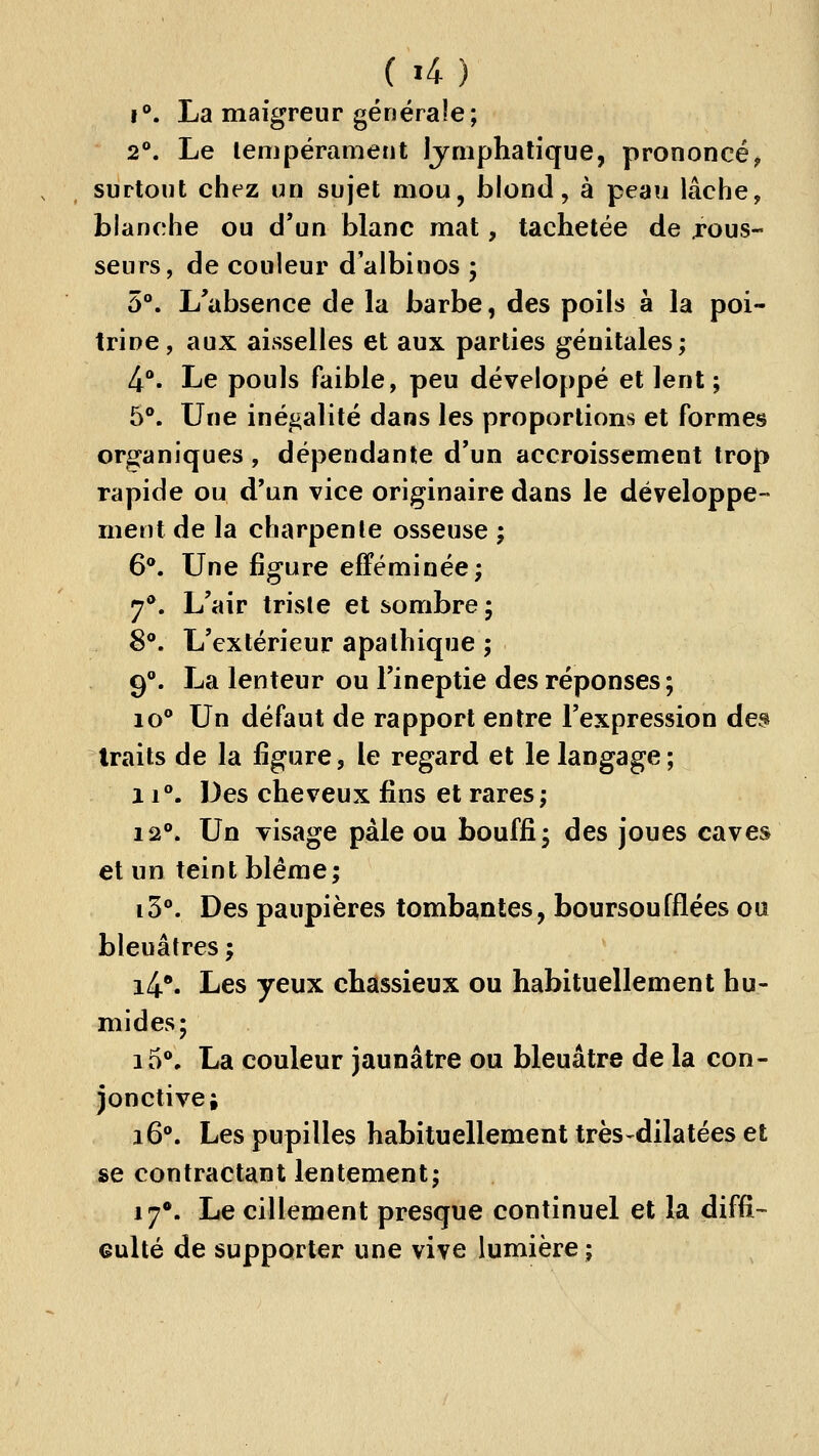 f. La maigreur générale; 2**. Le lempérament Ijniphatique, prononcé^ surtout chez un sujet mou, blond, à peau lâche, blanche ou d'un blanc mat, tachetée de jpous- seurs, de couleur d'albinos ; 5°. L'absence de la barbe, des poils à la poi- trine, aux aisselles et aux parties génitales; 4**. Le pouls faible, peu développé et lent; 5°. Une inégalité dans les proportions et formes organiques , dépendante d'un accroissement trop rapide ou d'un vice originaire dans le développe- ment de la charpente osseuse ; 6*. Une figure efféminée; 7**. L'air triste et sombre; 8. L'extérieur apathique ; 9. La lenteur ou l'ineptie des réponses; lo Un défaut de rapport entre l'expression de^ traits de la figure, le regard et le langage; 11°. Des cheveux fins et rares; 12. Un visage pale ou bouffi; des joues caves et un teint blême; i3°. Des paupières tombantes, boursoufflées ou bleuâtres; i4*. Les yeux chassieux ou habituellement hu- mides; i5*, La couleur jaunâtre ou bleuâtre de la con- jonctive; 16. Les pupilles habituellement très-dilatées et se contractant lentement; 17*. Le cillement presque continuel et la diffi- eulté de supporter une vive lumière ;