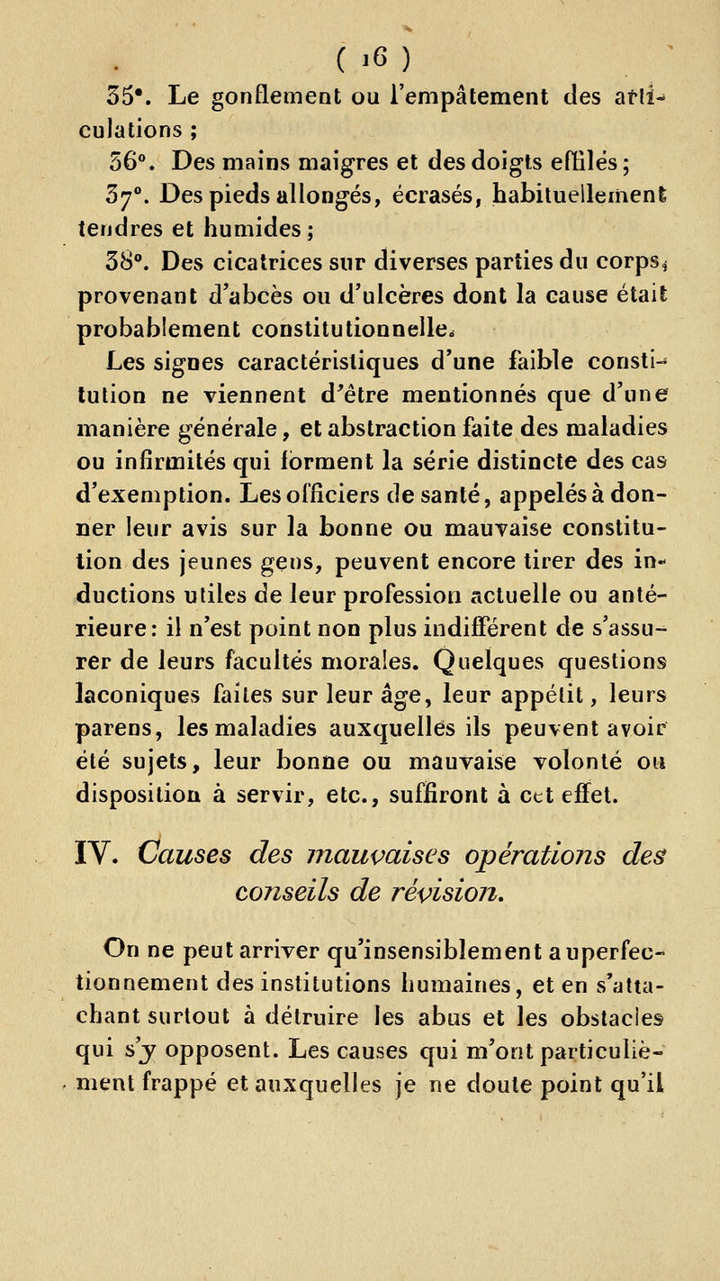 35*. Le gonflement ou l'empâtement des atli-* culations ; 56**. Des mains maigres et des doigts efiilës ; 37°. Des pieds allongés, écrasés, habituellemeni tendres et humides; SS*». Des cicatrices sur diverses parties du corps^ provenant d'abcès ou d'ulcères dont la cause était probablement constitutionnelle. Les signes caractéristiques d'une faible consti-* lulion ne viennent d^étre mentionnés que d'une manière générale, et abstraction faite des maladies ou infirmités qui forment la série distincte des cas d'exemption. Les officiers de santé, appelés à don- ner leur avis sur la bonne ou mauvaise constitu- tion des jeunes gens, peuvent encore tirer des in- ductions utiles de leur profession actuelle ou anté- rieure: il n'est point non plus indifférent de s'assu- rer de leurs facultés morales. Quelques questions laconiques faites sur leur âge, leur appétit, leurs parens, les maladies auxquelles ils peuvent avoir été sujets, leur bonne ou mauvaise volonté ou disposition à servir, etc., suffiront à cet effet. IV. Causes des mauvaises opérations de& conseils de révision. On ne peut arriver qu'insensiblement auperfec- tionnement des institutions humaines, et en s'alta- chant surtout à détruire les abus et les obstacles qui s'j opposent. Les causes qui m'ont particuliè- ment frappé et auxquelles je ne doute point qu'il