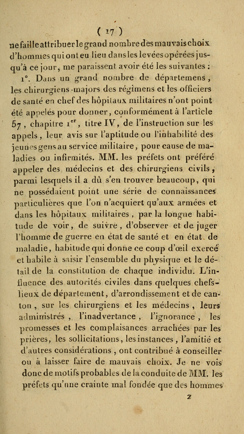 îiefailleattribuerle grand nombredesmauvaischoix d'hommes qui ont eu lieu dans les levées opérées jus- qu'à ce jour j me paraissent avoir été les suivantes : 1°. Dans un grand nombre de départemens , les chirurgiens-majors des régimens et les officiers de santé en chef des hôpitaux militaires n'ont point été appelés pour donner, conformément à l'article 57 , chapitre 1°', titre IV, de l'instruction sur les appels, leur avis sur l'aptitude ou l'inhabilité des jeun^'sgens au service militaire, pour cause de ma- ladies ou infirmités. MM. les préfets ont préféré appeler des médecins et des chirurgiens civils, parmi lesquels il a dû s'en trouver beaucoup, qui ne possédaient point une série de connaissances particulières que l'on n'acquiert qu'aux armées et dans les hôpitaux militaires , par la longue habi- tude de voir, de suivre, d'observer et de juger l'homme de guerre en état de santé et en état de jnaladie, habitude qui donne ce coup d'œil exercé et habile à saisir l'ensemble du phjsique et le dé- tail de la constitution de chaque individu. L'in- fluence des autorités civiles dans quelques chefs- lieux de déparlement, d'arrondissement et de can- ton , sur les chirurgiens et les médecins , leurs administrés , l'inadvertance , l'ignorance , les promesses et les complaisances arrachées par les prières, les sollicitations, les instances , l'amitié et d'autres considérations , ont contribué à conseiller ou à laisser faire de mauvais choix. Je ne vois donc de motifs probables de la conduite de MM. les préfets qu'une crainte mal fondée que des hommes' 2