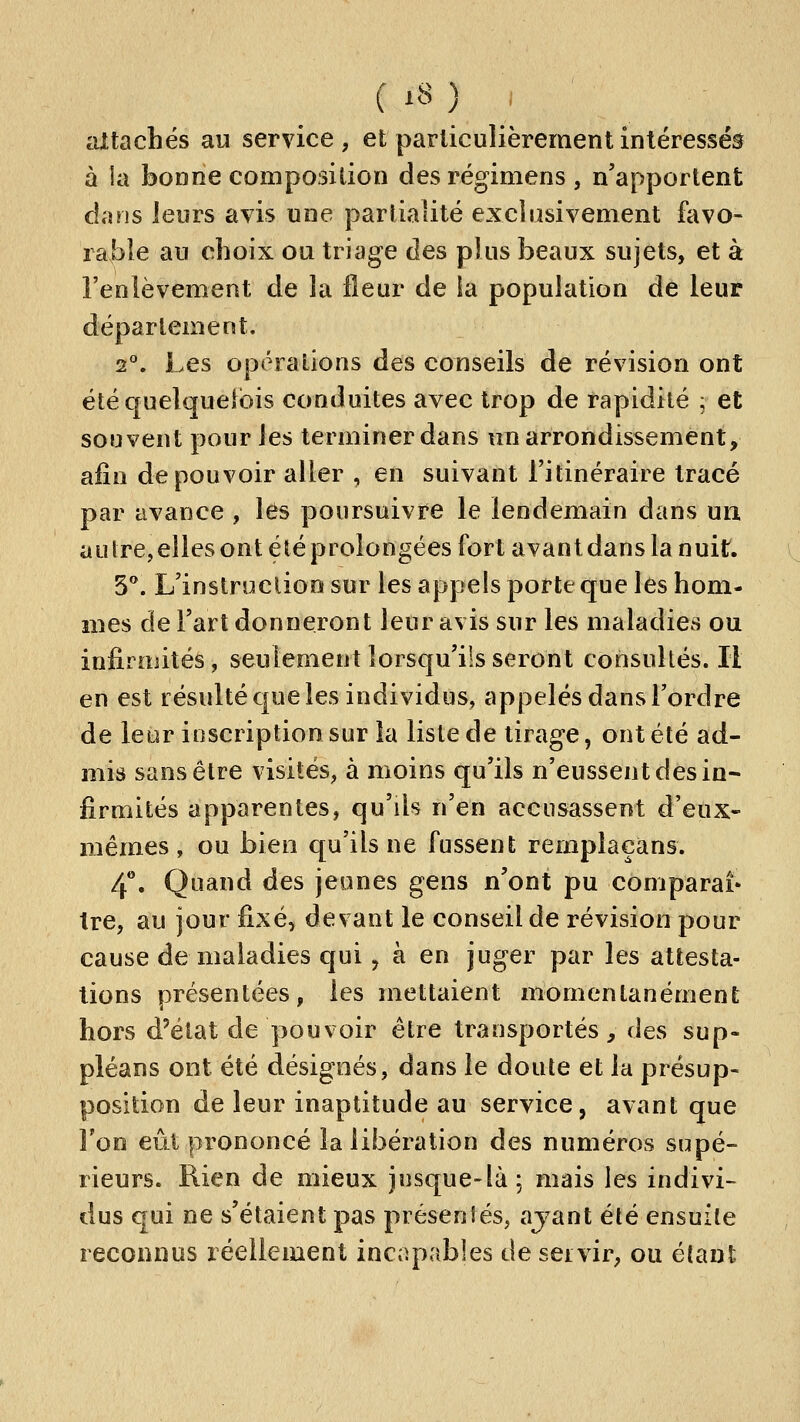 aXtachés au service, et particulièrement intéressés à la bonne composition des régimens , n'apportent clans leurs avis une partialité excîasivement favo- rable au choix ou triage des plus beaux sujets, et à l'enlèvement de la ileur de la population de leur déparlement. i. Les opérations des conseils de révision ont étéquelquelbis conduites avec trop de rapidité j et souvent pour les terminer dans un arrondissement, afin de pouvoir aller , en suivant l'itinéraire tracé par avance , les poursuivre le lendemain dans un autre, elles ont été prolongées fort avant dans la nuit. 5**. L'inslrucdoo sur les appels porte que les hom- mes de Fart donneront leur avis sur les maladies ou infirmités, seulement lorsqu'ils seront consultés. H en est résulté que les individus, appelés dans l'ordre de leur inscription sur la liste de tirage, ont été ad- mis sans être visités, à moins qu'ils n'eussent des in* firmités apparentes, qu'ils n'en accusassent d'eux- mêmes, ou bien qu'ils ne fussent remplaçans. 4*'. Quand des jeunes gens n'ont pu comparai» tre, au jour fixé, devant le conseil de révision pour cause de maladies qui j à en juger par les attesta- tions présentées, les mettaient momentanément hors d'état de pouvoir être transportés, des sup- pléans ont été désignés, dans le doute et la présup- position de leur inaptitude au service, avant que l'on eût prononcé la libération des numéros supé- rieurs. Rien de mieux jusque-là; mais les indivi- dus qui ne s'étaient pas présentés, ajant été ensuite reconnus réellement incapables de seivir, ou étant