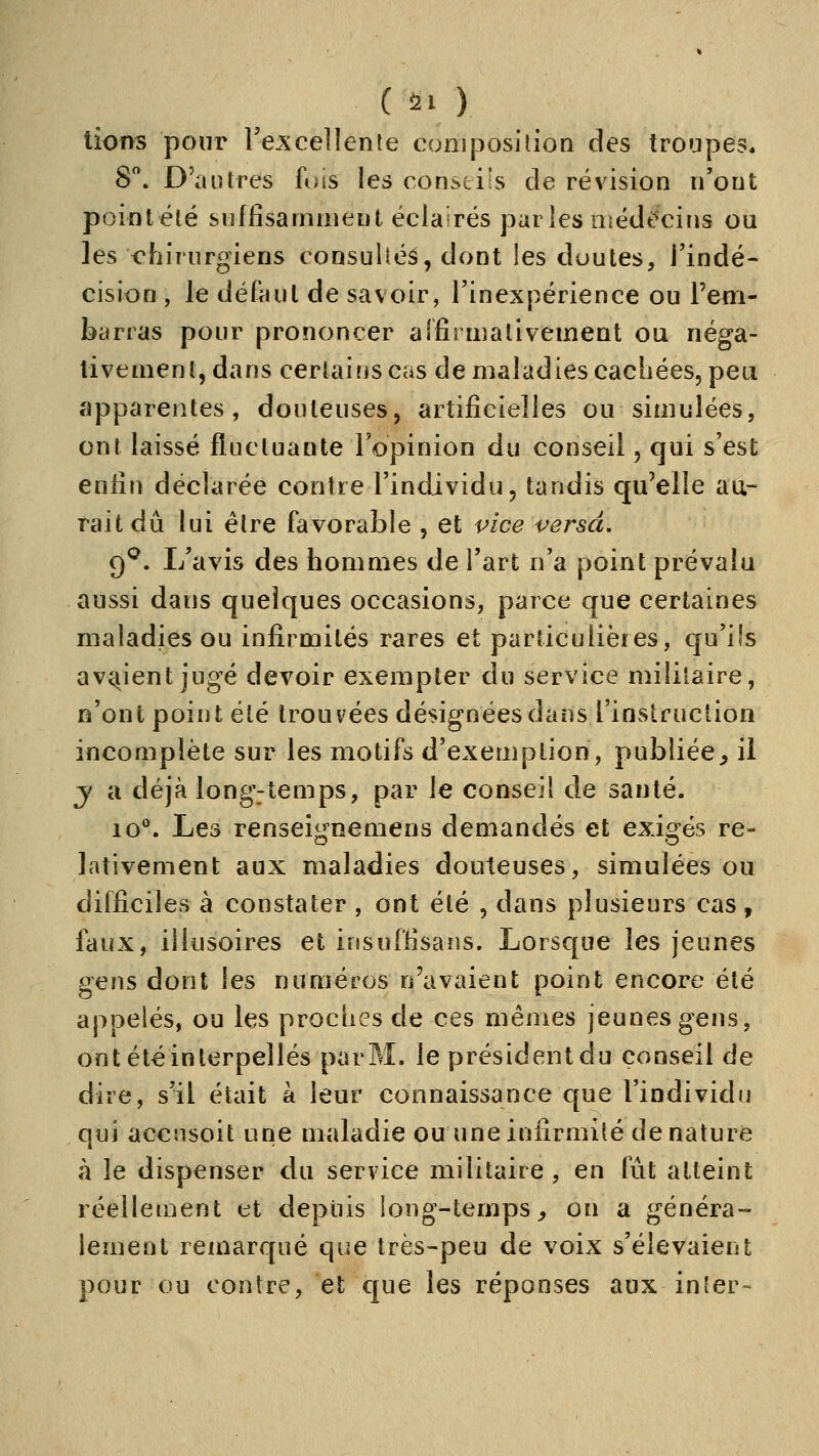 lions pour Te^xcellente composition des troupes. S. D'autres fois les constiis de révision n'ont point été suffisamment éclairés parles niédt^'cins ou les t?hiriirgiens consulléâ, dont les doutes, l'indé- cision , le délHul de savoir, l'inexpérience ou l'em- barras pour prononcer alfirmalivement ou néga- tivement, dans certains cas de maladies cachées, peu apparentes, douteuses, artificielles ou simulées, ont laissé fluctuante l'opinion du conseil, qui s'est enfin déclarée contre l'individu, tandis qu'elle au- rait du lui être favorable , et vice versa, çf, I/avis des hommes de l'art n'a point prévalu aussi dans quelques occasions, parce que certaines maladies ou infirmités rares et particulières, qu'ils avtiient jugé devoir exempter du service militaire, n'ont point été trouvées désignées dans l'instruction incomplète sur les motifs d'exemption, publiée^ il y a déjà longjtemps, par le conseil de sauté. 10*^. Les renseignemens demandés et exigés re- lativement aux maladies douteuses, simulées ou difficiles à constater , ont été , dans plusieurs cas , faux, illusoires et insuffisans. Lorsque les jeunes gens dont les numéros n'avaient point encore été appelés, ou les proches de ces mêmes jeunes gens, ont été interpellés par M. le président du conseil de dire, s'il était à leur connaissance que l'individu qui accnsoit une maladie ou une infirmité dénature à le dispenser du service militaire, en fût atteint réellement et depuis long-temps^ on a généra- lement remarqué que très-peu de voix s'élevaient pour ou contre, et que les réponses aux in 1er-