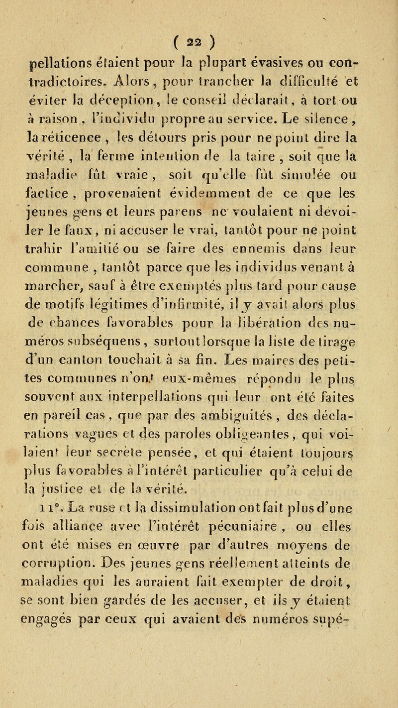 ( 23 ) peîlalions étaient pour ]a plupart évasives on con- tradicloires. Alors, pour trancher la difficulté et éviter la déception, le conseil ilédaralt, à tort ou à raison , i'incîividu propre au service. Le silence , la réticence , les détours pris pour ne point dire la vérité , la ferme intention de la taire , soit que la maladif- fût vraie, soit qu'elle fut simulée ou factice , provenaient évidemment de ce que les jeunes gens et leurs parens ne voulaient ni dévoi- ler le faux, ni accuser le vrai, tantôt pour ne point trahir 1'^» mi lié ou se faire des ennemis dans leur commune , tantôt parce que les individus venant à marcher, sauf à être exen^ptés plus tard pour cause de motifs légitimes d'infirmité, il j avcâl alors plus de chances favorables pour la libération des nu- méros sobséquens , surtout lorsque la liste de tirage d'un canton touchait à sa fin. Les maires des peti- tes comtnunes n'on.t eux-mêmes répondu le pins souvent aux interpellations qui leur ont été faites en pareil cas, que par des ambiguilés , des décla- rations vagues et des paroles oblii^^eanles, qui voi- laient leur secrète pensée, et qui étaient toujours plus favorables à l'intérêt particulier qu'à celui de la justice el de la vérité. 11°, La ruse et la dissimulation ont fait plus d'une fois alliance avec l'intérêt pécuniaire , ou elles ont élé mises en œuvre par d'autres moyens de corruption. Des jeunes gens réellement aUeints de maladies qui les auraient fait exempter de droit, se sont bien gardés de les accuser, et ils j étaient engagés par ceux c[ui avaient des numéros supé-