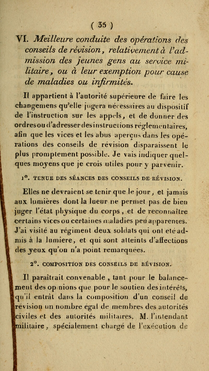 VI. Meilleure conduite des opérations des conseils de révision, relativement à l'ad- mission des jeunes gens au service mi- litaire , ou à leur exemption pour cause de maladies ou infirmités. Il appartient à Tautorilé supérieure de faire les changemens qu'elle jugera née essaires au dispositif de l'instruclion sur les appels, et de donner des ordresoud'adresserdes instructions réglementaires, afin que les vices et les abus aperçus dans les opé- rations des conseils de révision disparaissent le plus promptement possible. Je vais indiquer quel- ques moyens que je crois utiles pour y parvenir. J**. TENUE DES SÉANCES DES CONSEILS DE RÉVISION. Elles ne devraient se tenir que le jour, et jamais aux lumières dont la lueur ne permet pas de bien juger l'état phjjrsique du corps, et de reconnaître certains vices ou certaines n;aladies ped apparentes. J'ai visité au régiment deux soldats qui ont été ad- mis à la lumière, et qui sont atteints d'affections des jeux qu'on n'a point remarquées. 2°. COMÏ'OSITiON DES CONSEILS DE RÉVISION. Il paraîtrait convenable , tant pour le balance- ment des op nions que pour le soutien des intérêts, Iqu'ii entrât dans la composition d'un conseil de révision un nombre égal de membres des autorités [civiles et des autorités militaires. M. l'inlendant lilitaire^ spécialement chargé de l'exécution de