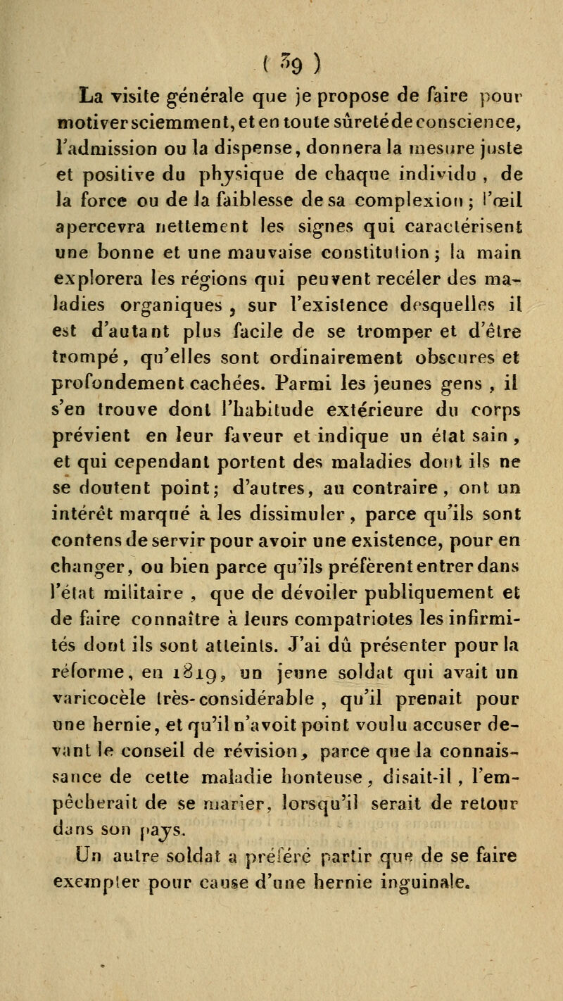 La visite générale que je propose de faire pour motiver sciemment, et en toute sûretéde conscience, l'admission ou la dispense, donnera la mesure juste et positive du phjsique de chaque individu , de la force ou de Ja faiblesse de sa complexiou ; i'œil apercevra nettement les signes qui caractérisent une bonne et une mauvaise constitution; la main explorera les régions qui peuvent receler des ma- ladies organiques , sur Vexislence desquelles il est d'autant plus facile de se tromper et d'être trompé, qu'elles sont ordinairement obscures et profondement cachées. Parmi les jeunes gens , il s'en trouve dont l'habitude extérieure du corps prévient en leur faveur et indique un élat sain , et qui cependant portent des maladies dont ils ne se doutent point; d'autres, au contraire, ont un intérêt marqué à les dissimuler, parce qu'ils sont contens de servir pour avoir une existence, pour en changer, ou bien parce qu'ils préfèrent entrer dans l'état militaire , que de dévoiler publiquement et de faire connaître à leurs compatriotes les infirmi- tés dont ils sont atteints. J'ai dû présenter pour la réforme, en 1B19, un jeune soldat qui avait un varicocèle très-considérable , qu'il prenait pour une hernie, et qu'il n'avoit point voulu accuser de- vant le conseil de révision, parce que la connais- sance de cette maladie honteuse, disait-il, l'em- pêcherait de se marier, lorsqu'il serait de retour djns son pajs. Un autre soldat a préféré partir que de se faire exempter pour cause d'une hernie inguinale.