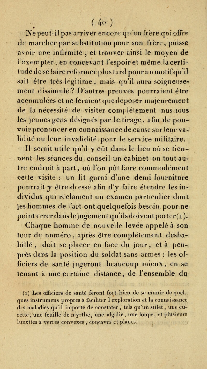 Ne peut-il pas arriver encore qu'un frère qvn offre de marcher par substitution pour son frère, puisse avoir une infirmité , et trouver ainsi le mojen âe Fexempler en concevant l'espoir et même lacerti-^ tude de se faire réformer plus tard pour un raotifqu'it sait être très-Jégilime , mais qu'il aura soigneuse-^ ment dissinjulé? D'autres preuves pourraient être accumulées et ne feraien* que déposer majeurement de la nécessité de visiter comjJétemeiit nus tous les jeunes gens désignés par le tirage, afin de pou- voir prononcer en connaissance de cause sur leur va- lidité ou leur invalidité pour le service militaire. Il serait utile qu'd y eût dans le lieu où se tien- nent les séances du conseil un cabinet ou tout au- tre endroit à part, où l'on pûl faire commodément €ette visite : un lit garni d'une demi fourniture pourrait j être dressé afin d'y faire étendre les in- dividus qui réclament un examen particulier dont ]es hommes de l'art ont quelquefois besi>in pour ne point errer dans le jugement qu'ils doiventporter(i). Chaque homme de nouvelle levée appelée son tour de numéro, après être complètement désha- billé , doit se placer en face du jour, et à peu- près dans la position du soldat sans armes : les of- ficiers de sanlé jugeront beaucoup mieux, en se tenant à une certaine dislance, de l'ensemble du (i) Les officiers de santé feront fort bien de se munir de quel- ques instrumens propres à faciliter l'exploration et la connaissance des maladies qu'il importe de constater , tels qu'un stilet, une cu- rette, une feuille de niyrthe, une algalie, une loupe, et plusieurs limettes à yerres convexes , concaves et planes»
