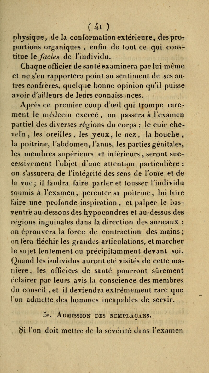 plijsique, de îa conformation extérieure, desprO portions organiques , enfin de tout ce qui cons- titue \e faciès de l'individu. Chaque officier de santé examinera par lui-même et ne s'en rapportera point au sentiment de ses au- tres confrères, quelque bonne opinion qu'il puisse avoir d'ailleurs de leurs connaissinces. Après ce premier coup d'œil qui tpompe rare- ment le médecin exercé , on passera à l'examen partiel des diverses régions du corps ; le cuir che- vetu , les oreilles, les jeux, le nez, la bouche , la poitrine, l'abdomen, l'anus, les parties génitales, les membres supérieurs et inférieurs , seront suc- cessivement Tobjet d'une attention particulière : on s'assurera de l'intégrité des sens de l'ouïe et de la vue; il faudra faire parler et tousser l'individu soumis à l'examen, percuter sa poitrine, lui faire faire une profonde inspiration , et palper le bas- ventre au-dessous des hjpocondres et au-dessus des régions inguinales dans la direction des anneaux : on éprouvera la force de contraction des mains; on fera fléchir les grandes articulations, et marcher le sujet lentement ou précipitamment devant soi. Quand les individus auront été visités de cette ma- nière, les officiers de santé pourront sûrement éclairer par leurs avis la conscience des membres du conseil , et il deviendra extrêmement rare que ion admette des hommes incapables de servir. 5p. Admission des remplaçais. 5i l'on doit mettre de la sévérité dans l'examen