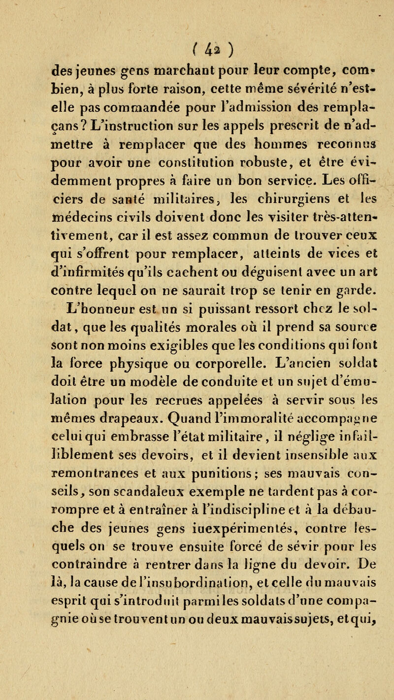 des jeunes gens marchant pour leur compte, com- bien, à plus forte raison, cette même sévérité n'est- elle pas commandée pour l'admission des rempla- çans? L'instruction sur les appels prescrit de n'ad- mettre à remplacer que des hommes reconnus pour avoir une constitution robuste, et être évi- demment propres à faire un bon service. Les offi- ciers de santé militaires, les chirurgiens et les médecins civils doivent donc les visiter très-atten- tivement, car il est assez commun de trouver ceux qui s'offrent pour remplacer, atteints de vices et d'infirmités qu'ils cachent ou déguisent avec un art contre lequel on ne saurait trop se tenir en garde. L'honneur est un si puissant ressort chez le sol- dat, que les qualités morales où il prend sa source sont non moins exigibles que les conditions qui font la force phjsique ou corporelle. L'ancien soldai doit être un modèle de conduite et un sujet d'ému- lation pour les recrues appelées à servir sous les mêmes drapeaux. Quand l'immoralité accompagne celui qui embrasse l'état militaire, il néglige infail- liblement ses devoirs, et il devient insensible aux remontrances et aux punitions; ses mauvais con- seils, son scandaleux exemple ne tardent pas à cor- rompre et à entraîner à l'indiscipline et à la débau- che des jeunes gens inexpérimentés, contre les- quels on se trouve ensuite forcé de sévir pour les contraindre à rentrer dans la ligne du devoir. De là, la cause de l'insubordination, et celle du mauvais esprit qui s'introduit parmiles soldats d'une compa- gnie où se trou vent un ou deux mau vaissujets, etqui.