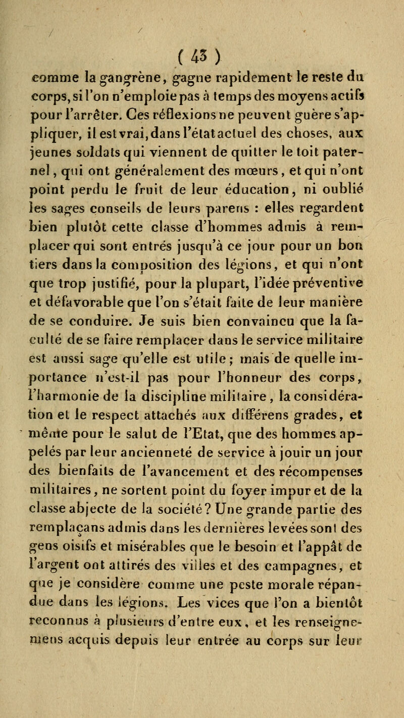 comme la gangrène, gagne rapidement le reste du corps, si l'on n'emploie pas à temps des moyens actifs pour Tarrêter. Ces réflexions ne peuvent guère s'ap- pliquer, il est vrai,dans rélatactuel des choses, aux jeunes soldats qui viennent de quitter le toit pater- nel , qui ont généralement des mœurs, et qui n'ont point perdu le fruit de leur éducation, ni oublié les sages conseils de leurs parens : elles regardent bien plutôt cette classe d'hommes admis à rem- placer qui sont entrés jusqu'à ce jour pour un bon tiers dans la composition des légions, et qui n'ont que trop justifié, pour la plupart, l'idée préventive et défavorable que l'on s'était faite de leur manière de se conduire. Je suis bien convaincu que la fa- culté de^e faire remplacer dans le service militaire est aussi sage qu'elle est utile; mais de quelle im- portance n'est-il pas pour l'honneur des corps, riiarmoniede la discipline militaire, la considéra- tion et le respect attachés aux difFérens grades, et ' même pour le salut de l'Etat, que des hommes ap- pelés par leur ancienneté de service à jouir un jour des bienfaits de l'avancement et des récompenses militaires, ne sortent point du fojer impur et de la classe abjecte de la société? Une grande partie des remplaçans admis dans les dernières levées sont des gens oisifs et misérables que le besoin et l'appât de l'argent ont attirés des viiies et des campagnes, et que je considère comme une peste morale répan- due dans les légions. Les vices que l'on a bientôt reconnus à plusieurs d'entre eux, et les renseigne- ment acquis depuis leur entrée au corps sur leur