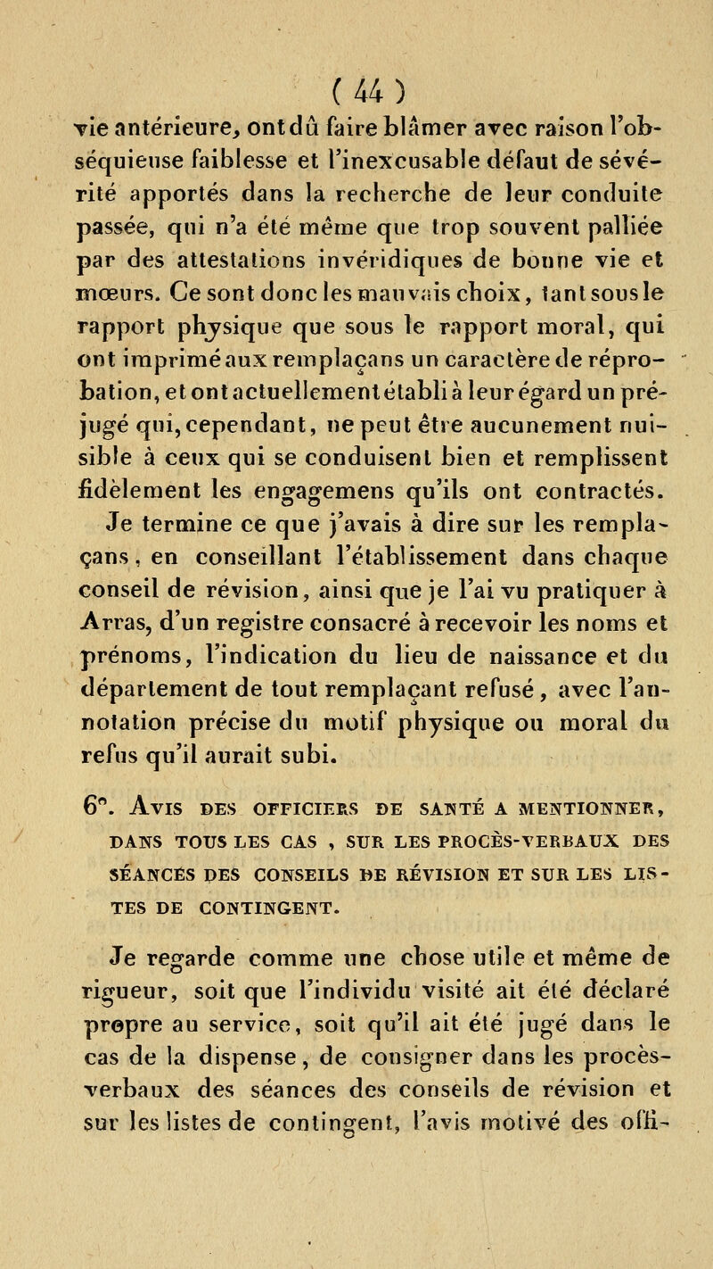 TÎe antérieure, ont dû faire blâmer avec raison Tob- séquieiise faiblesse et l'inexcusable défaut de sévé- rité apportés dans la recherche de leur conduite passée, qui n'a été même que trop souvent palliée par des attestalions invéridiques de bonne vie et mœurs. Ce sont donc les mauvais choix, tant sous le rapport phjsique que sous le rapport moral, qui ont imprimé aux remplaçans un caractère de répro- bation, et ont actuellement établi a leur égard un pré- jugé qui, cependant, ne peut être aucunement nui- sible à ceux qui se conduisent bien et remplissent fidèlement les engagemens qu'ils ont contractés. Je termine ce que j'avais à dire sur les rempla- çans, en conseillant l'établissement dans chaque conseil de révision, ainsi que je l'ai vu pratiquer à Arras, d'un registre consacré à recevoir les noms et prénoms, l'indication du lieu de naissance et du département de tout remplaçant refusé , avec l'an- notation précise du motif physique ou moral du refus qu'il aurait subi. 6*^. Avis des officiers de satïté a mentionne]^, DANS TOUS les cas , SUR LES PROCÈS-VERBAUX DES SÉANCES PES CONSEILS DE RÉVISION ET SUR LES LIS- TES DE CONTINGENT. Je regarde comme une chose utile et même de rigueur, soit que l'individu visité ait été déclaré propre au service, soit qu'il ait été jugé dans le cas de la dispense, de consigner dans les procès- verbaux des séances des conseils de révision et sur les listes de contingent, l'avis motivé des ofli-