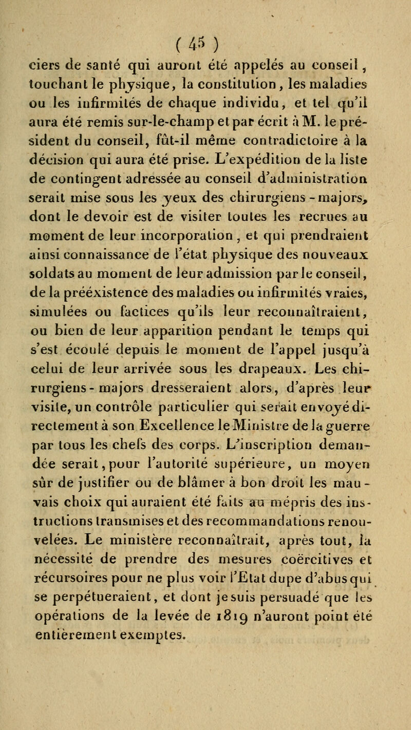 ciers de santé qui auront été «appelés au conseil, touchant le physique, la constitution, les maladies ou les infirmités de chaque individu, et tel qu'il aura été remis sur-le-champ et par écrit à M. le pré- sident du conseil, fût-il même contradictoire à la décision qui aura été prise. L'expédition de la liste de contingent adressée au conseil d'administration serait mise sous les yeux des chirurgiens-majors, dont le devoir est de visiter toutes les recrues au moment de leur incorporation, et qui prendraient ainsi connaissance de l'état phjsique des nouveaux soldats au moment de leur admission par le conseil, de la préexistence des maladies ou infirmités vraies, simulées ou factices qu'ils leur reconnaîtraient, ou bien de leur apparition pendant le teuîps qui s'est écoulé depuis le moment de l'appel jusqu'à celui de leur arrivée sous les drapeaux. Les chi- rurgiens-majors dresseraient alors, d'après leur visile, un contrôle particulier qui serait envojédi- rectement à son Excellence le Ministre de la guerre par tous les chefs des corps. L^inscription deman- dée serait,pour l'autorité supérieure, un moyen sûr de justifier ou de blâmer à bon droit les mau- vais choix qui auraient été faits au mépris des ins- tructions transmises et des recommandations renou- velées. Le ministère reconnaîtrait, après tout, la nécessité de prendre des mesures coërcitives et récursoires pour ne plus voir l'Etat dupe d'abus qui se perpétueraient, et dont je suis persuadé que les opérations de la levée de 1819 n'auront point été entièrement exemptes.
