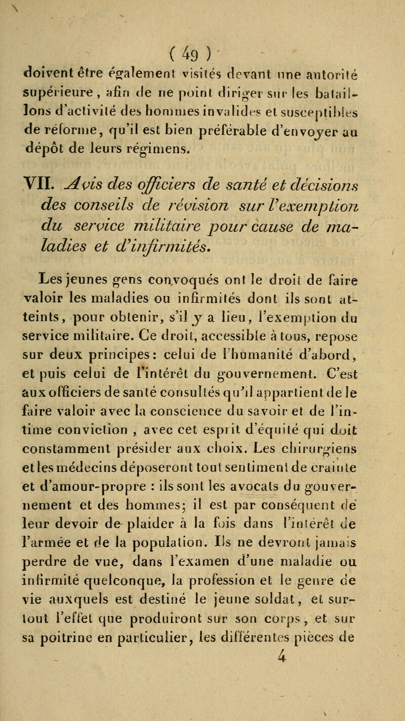 doivent être ésfalement visités devant nne autorité supérieure, uRn de ne point diriger sur les batail- lons d'activité des hommes invalide s el susceptibles de réforme, qu'il est bien préférable d'envojer au dépôt de leurs régimens. VIL ^i^is des officiers de santé et décisions des conseils de révision sur Vexemption du service militaire pour cause de ma- ladies et d^infirmités. Les jeunes gens convoqués ont le droit de faire valoir les maladies ou infirmités dont ils sont at- teints, pour obtenir, s'il y a lieu, Texemj^tion du service militaire. Ce droit, accessible à tous, repose sur deux principes: celui de l humanité d'abord, et puis celui de l'intérêt du gouvernement. C'est aux officiers de santé consultés qu^il appartient de le faire valoir avec la conscience du savoir et de l'in- time conviction , avec cet esprit d'équité qui doit constamment présider aux choix. Les chirurgiens et les médecins déposeront tout sentiment de crain te et d'amour-propre : ils sont les avocats du gouver- nement et des hommes; il est par conséquent dé leur devoir de plaider à la fois dans rifiîërêt de l'armée et de la population. Ils ne devront jamais perdre de vue, dans l'examen d'une maladie ou infirmité quelconque, la profession et le genre de vie auxquels est destiné le jeune soldat, et sur- tout l'effet que produiront sur son corps , et sur sa poitrine en particulier, les différentes pièces de 4