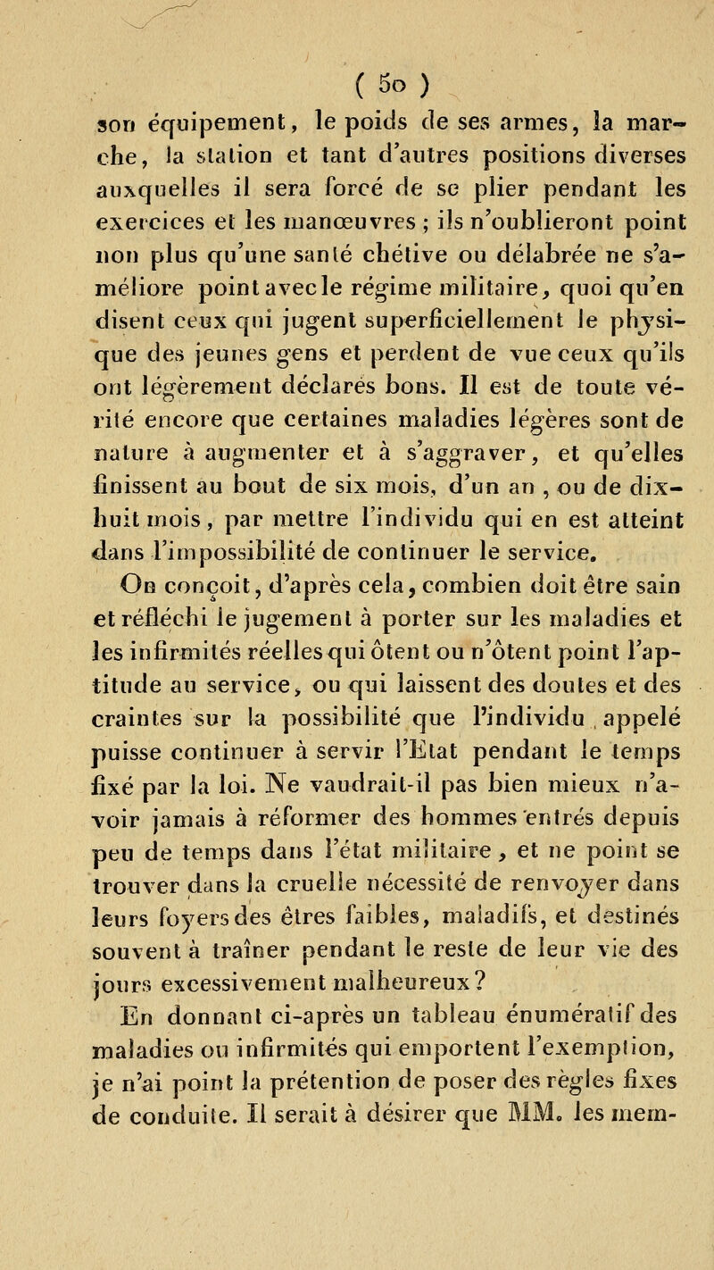 son équipement, le poids de ses armes, la mar- che, la slalion et tant d'antres positions diverses auxquelles il sera forcé de se plier pendant les exercices et les manœuvres ; ils n'oublieront point lion plus qu'une sanlé chélive ou délabrée ne s'a- méliore point avecle régime militaire, quoi qu'en disent ceux qui jugent superficiellement le phjsi- que des jeunes gens et perdent de vue ceux c[u'ils ont légèrement déclarés bons. Il est de toute vé- rité encore que certaines maladies légères sont de nature à augmenter et à s'aggraver, et qu'elles finissent au bout de six mois, d'un an , ou de dix- huit mois , par mettre l'individu qui en est atteint dans l'impossibilité de continuer le service. On conçoit, d'après cela, combien doit être sain et réfléchi le jugement à porter sur les maladies et les infirmités réelles qui ôtent ou n'ôtent point l'ap- titude au service> ou qui laissent des doutes et des craintes sur la possibilité que l'individu , appelé puisse continuer à servir l'Etat pendant le temps fixé par la loi. Ne vaudrait-il pas bien mieux n'a- voir jamais à réformer des hommes entrés depuis peu de temps dans l'état militaire, et ne point se trouver dans la cruelle nécessité de renvojer dans leurs foyers des êtres faibles, maladifs, et destinés souvent à traîner pendant le reste de leur vie des jours excessivement malheureux? En donnant ci-après un tableau énumératif des maladies on infirmités qui emportent l'exemplion, je n'ai point la prétention de poser des règles fixes de conduite. Il serait à désirer que MM. les mem-