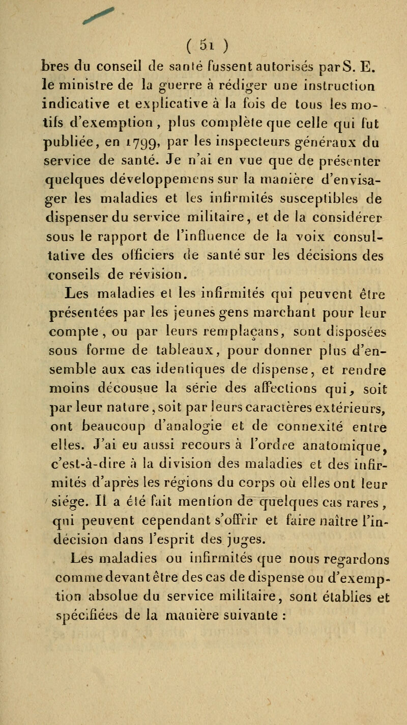 bres du conseil de santé fussent autorisés parS. E. lé minisire de la guerre à rédiger une instruction indicative et e.xplicative à la fuis de tous les mo- - tifs d'exemption, plus complète que celle qui fut publiée, en 1799, par les inspecteurs généraux du service de santé. Je n'ai en vue que de présenter quelques développemens sur la manière d'envisa- ger les maladies et les infirmités susceptibles de dispenser du service militaire, et de la considérer sous le rapport de l'influence de la voix consul- tative des officiers de santé sur les décisions des conseils de révision. Les maladies et les infirmités qui peuvent être présentées par les jeunes gens marchant pour leur compte, ou par leurs reniplaçans, sont disposées sous forme de tableaux, pour donner plus d'en- semble aux cas identiques de dispense, et rendre moins décousue la série des afFeclions qui, soit par leur nature, soit par leurs caractères extérieurs, ont beaucoup d'analogie et de connexité entre elles. J'ai eu aussi recours à Tordre anatomique, c'est-à-dire à la division des maladies et des infir- mités d'après les régions du corps oi^i elles ont leur siège. Il a été fiiit mention de quelques cas rares, qui peuvent cependant s'offrir et faire naître l'in- décision dans l'esprit des juges. Les maladies ou infirmités que nous regardons comme devant être des cas de dispense ou d'exemp- tion absolue du service militaire, sont établies et spécifiées de la manière suivante :