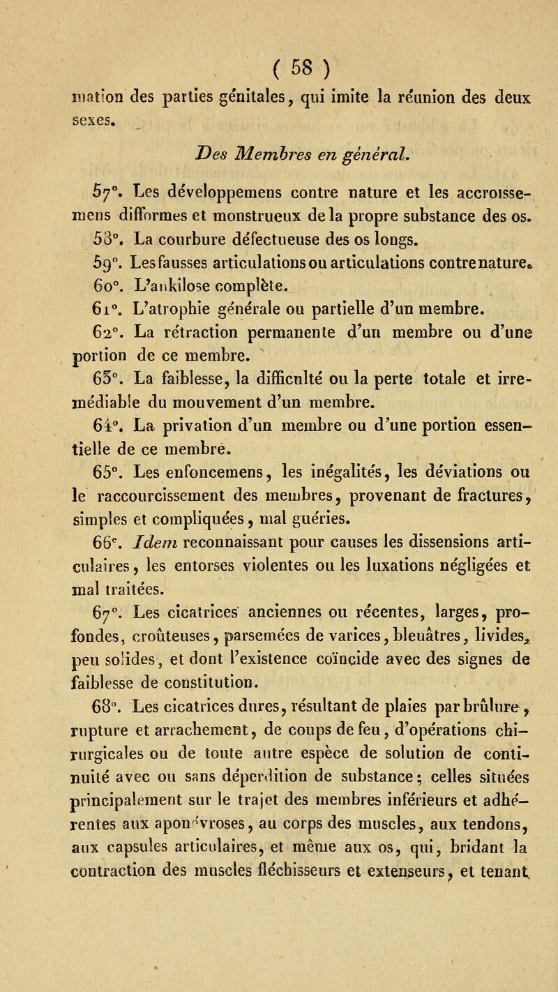 ination des parties ge'nitales, qui imite la réunion des deux sexes. Des Membres en général. 5y^, Les développemens contre nature et les accroisse- niens difformes et monstrueux delà propre substance des os. 53. La courbure défectueuse des os longs. 69. Lesfausses articulations ou articulations contrenature» 60°. L'aiikilose complète. 61. L'atrophie générale ou partielle d'un membre. 62°. La rétraction permanente d'un membre ou d'une portion de ce membre. 65°. La faiblesse, la difficulté ou la perte totale et irré- médiable du mouvement d'un membre. 64. La privation d'un membre ou d'une portion essen- tielle de ce membre. 65. Les enfoncemens, les inégalités, les déviations ou le raccourcissement des membres, provenant de fractures, simples et compliquées, mal guéries. 66% Idem reconnaissant pour causes les dissensions arti- culaires , les entorses violentes ou les luxations négligées et mal traitées. 67°. Les cicatrices anciennes ou récentes, larges, pro- fondes, douteuses, parsemées de varices, bleuâtres, livides^ peu solides, et dont l'existence coïncide avec des signes de faiblesse de constitution. 68. Les cicatrices dures, résultant de plaies parbriilure, rupture et arrachement, de coups de feu, d'opérations chi- rurgicales ou de toute autre espèce de solution de conti- nuité avec ou sans dépertUtion de substance ; celles situées principalement sur le trajet des membres inférieurs et adhé- rentes aux apon-'vroses, au corps des muscles, aux tendons, aux capsules articulaires, et même aux os, qui, bridant la contraction des muscles fléchisseurs et extenseurs, et tenant.