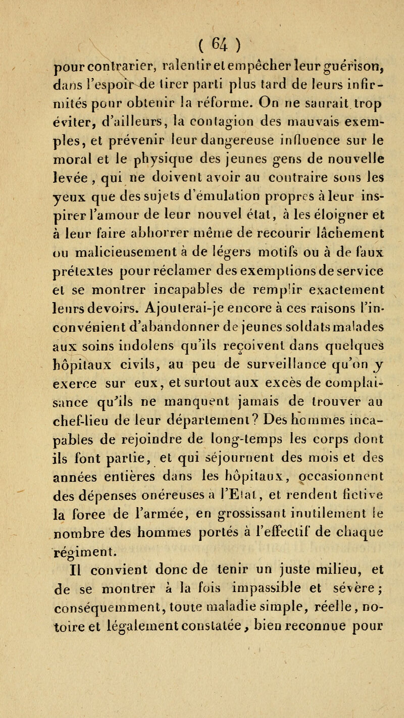 pour contrarier, ralentir el empêcher leur guérison, dans l'espoir-de lirer parti plus tard de leurs infir- mités pour obtenir la réforme. On ne saurait trop éviter, d'ailleurs, la coutagion des mauvais exem- ples, et prévenir leur dangereuse influence sur le moral et le physique des jeunes gens de nouvelle levée , qui ne doivent avoir au contraire sous les yeux que des sujets d'émulation propres à leur ins- pirer Tamour de leur nouvel étal, à les éloigner et à leur faire abhorrer même de recourir lâchement ou malicieusement à de légers motifs ou à de faux prétextes pour réclamer des exemptions de service et se montrer incapables de remplir exactement leurs devoirs. Ajoulerai-je encore à ces raisons l'in- convénient d'abandonner de jeunes soldats malades aux soins indolens qu'ils reçoivent dans quelques hôpitaux civils, au peu de surveillance qu'on y exerce sur eux, et surtout aux excès de complai« sance qu^ils ne manquent jamais de trouver au chef-lieu de leur département? Des hommes inca- pables de rejoindre de long-temps les corps dont ils font partie, et qui séjournent des mois et des années entières dans les hôpitaux, occasionnent des dépenses onéreuses a l'Etal, et rendent fictive la force de l'armée, en grossissant inutilement le nombre des hommes portés à l'effectif de chaque régiment. Il convient donc de tenir un juste milieu, et de se montrer à la fois impassible et sévère; conséquemment, toute maladie simple, réelle, no- toire et légalement constatée, bien reconnue pour