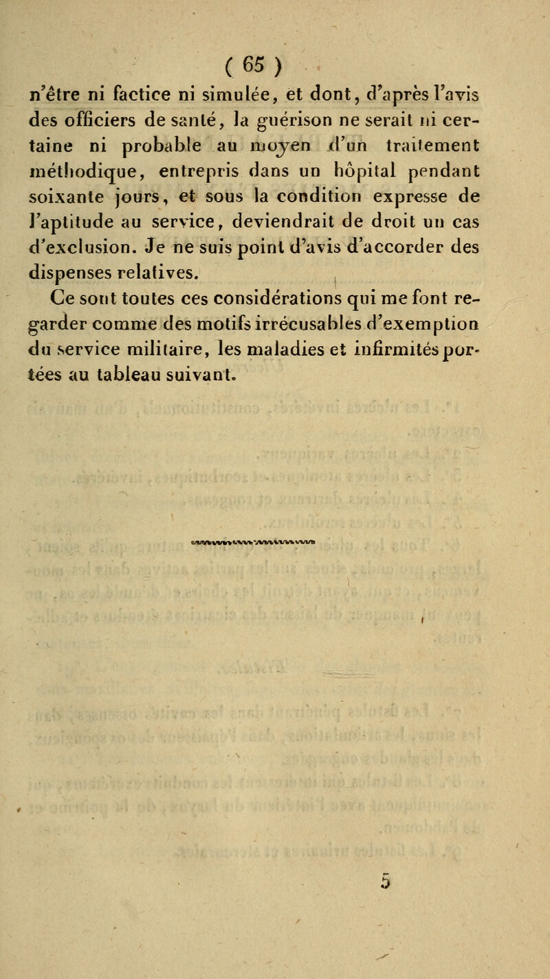 n'être ni factice ni simulée, et dont, d'après l'avis des officiers de santé, la guérison ne serait ni cer- taine ni probable au njojen d'un traitement méthodique, entrepris dans un hôpital pendant soixante jours, et sous la condition expresse de l'aptitude au service, deviendrait de droit un cas d^exclusion. Je ne suis point d'avis d'accorder des dispenses relatives. Ce sont toutes ces considérations qui me font re- garder comme des motifs irrécusables d'exemption du service militaire, les maladies et infirmités por- tées au tableau suivant. «/«ntkvwio ww vw« vw« ww