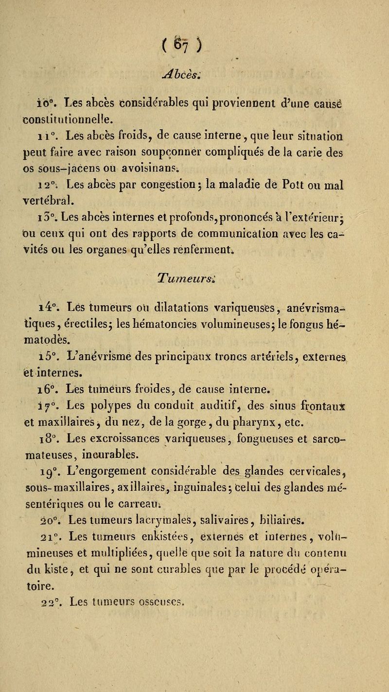 (en Abcès. ib®. Les abcës considérables qui proviennent d'une cause constitutionnelle. 11. Les abcès froids, de cause interne, que leur situation peut faire avec raison soupçonner compliqués de la carie des os sôus-jacens ou avoisinans. 12°. Les abcès par congestion 5 la maladie de Poît ou mal vertébral. lo^ Les abcès internes et profonds, prononcés a l'extérieur j bu ceux qui ont des rapports de coraraunicâlion avec les ca- vités ou les organes qu'elles renferment* Tumeurs: 14. Lés tumeurs ou dilatations variqueuses, anévrîsma- tiques, érectilesj lesbématoncies volumineusesj lefongus hé- matodès. i5°. L'anévrîsme des principaux troncs artériels, externes fet internes. 16°. Les tumeurs froides, de cause interne. 17°, Les polypes du conduit auditif, des sinus frontaux et maxillaires^ du nez, de la gorge, du pharynx, etc. 18°. Les excroissances variqueuses, fongueuses et sarco- mateuses, incurables. 19**, L'engorgement considérable des glandes cervicales, sous-maxillaires, axillaires, inguinales j Celui des glandes raé- sentériques ou le carreaui Ùo^, Les tumeurs lacrymales, salivaires, biliaires. 21. Les tumeurs enkistées, externes et internes, voîii- mineuses et multipliées, quelle que soit la nature au contenu du kiste, et qui ne sont curables que par le procédé opéra- toire. 22^. Les tumeurs osseuses.