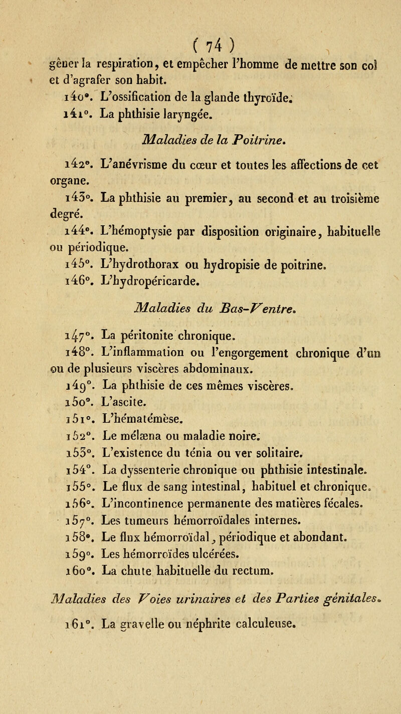 gèuer la respiration, et empêcher Phomme de mettre son coî et d'agrafer son habit. i4o«. L'ossification de la glande thyroïde. i4i°. La phthisie larj-ngée. Maladies de la Poitrine. i4:2®. L'ane'vrisme du cœur et toutes les affections de cet organe. i43o. La phthisie au premier, au second et ati troisième degré. i44®. L'hémoptysie par disposition originaire, habituelle ou périodique. i45°. L'hydrothorax ou hydropisie de poitrine. i46°. L'hydropéricarde. Maladies du Bas-Ventre. i47°. La péritonite chronique. i48°. L'inflammation ou Tengorgement chronique d^m ou de plusieurs viscères abdominaux. i49°. La phthisie de ces mêmes viscères. i5o®. L'ascite. i5i°. L'hématémèse. i52°. Le méisena ou maladie noire. i55°. L'existence du ténia ou ver solitaire. i54°. La dyssenterie chronique ou phthisie intestinale. ï55°. Le flux de sang intestinal, habituel et chronique. i56°. L'incontinence permanente des matières fécales. 167°. Les tumeurs hémorroïdales internes. i58». Le flux hémorroïdal^ périodique et abondant. 1590. Les hémorroïdes ulcérées. 160°. La chute habituelle du rectum. Maladies des Voies urinaires et des Parties génitales^ 161°. La gravelle ou néphrite calculeuse.
