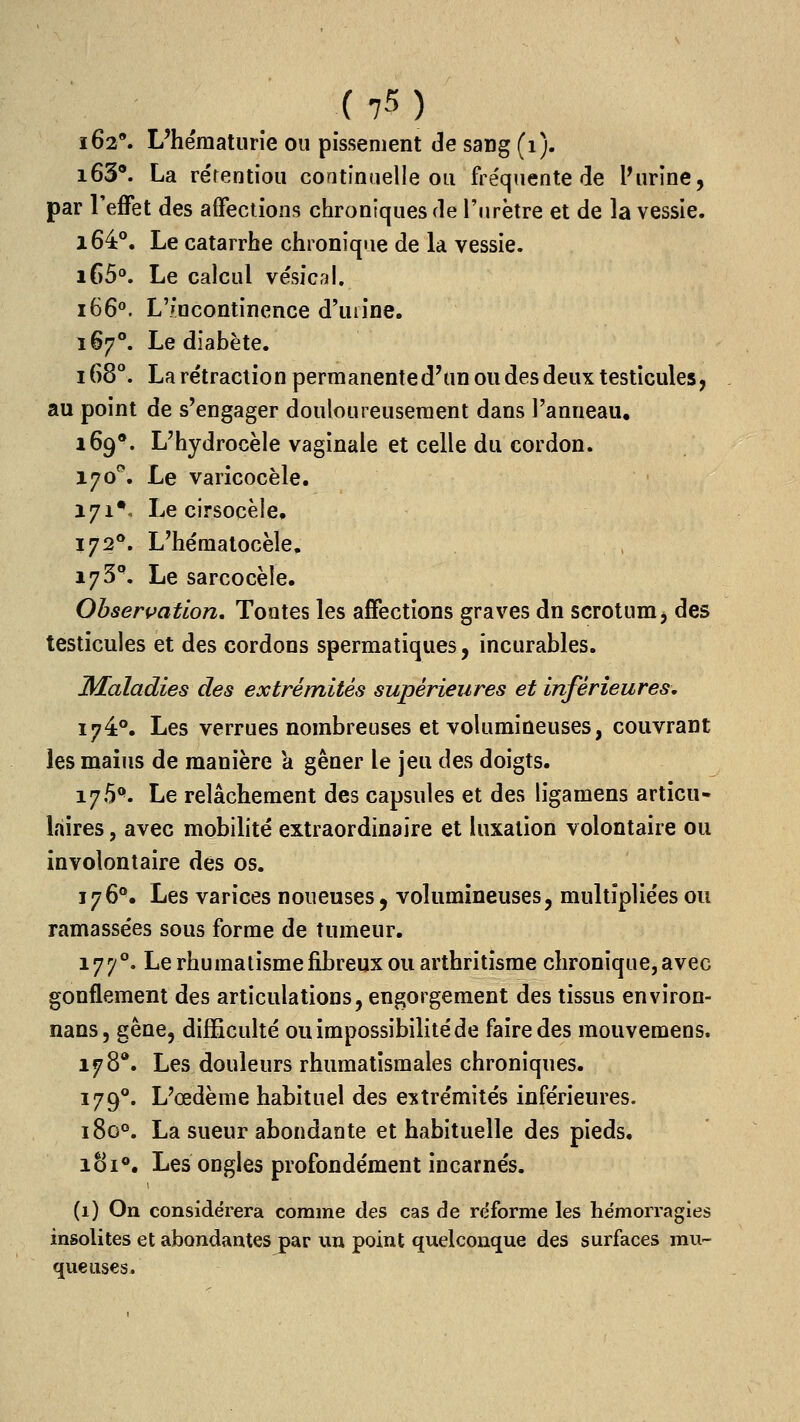 i62*. L'hématurie ou pissement de sang (i). i63®. La rérentiou continuelle ou fréquente cle Purine, par l'effet des affections chroniques de l'urètre et de la vessie. i64°. Le catarrhe chronique de la vessie. i()5°. Le calcul ve'sicnl. i66°. L7ncontinence d'uiine. 167°. Le diabète. 168°. Lare'traction permanented'un ou des deux testicules, au point de s'engager douloureusement dans l'anneau. 169*. L'hydrocèle vaginale et celle du cordon. 170''. Le varicocèle. 171*, Le cirsocèle» 172°. L'hématocèle, l73^ Le sarcocèle. Observation. Tontes les affections graves dn scrotum, des testicules et des cordons spermatiques, incurables. Maladies des extrémités supérieures et inférieures, 174°. Les verrues nombreuses et volumineuses, couvrant les maius de manière a gêner le jeu des doigts. 175**. Le relâchement des capsules et des ligamens articu- laires , avec mobilité extraordinaire et luxation volontaire ou involontaire des os. 176°, Les varices noueuses, volumineuses, multipliées ou ramassées sous forme de tumeur. 177°. Le rhumatisme fibreux ou arthritîsme chronique, avec gonflement des articulations, engorgement des tissus environ- nans, gêne, difficulté ou impossibilité de faire des mouvemens. 178*. Les douleurs rhumatismales chroniques. 179**. L'œdème habituel des extrémités inférieures. 180°. La sueur abondante et habituelle des pieds. 181®. Les ongles profondément incarnés. (1) On considérera comme des cas de réforme les hémorragies insolites et abondantes par un point quelconque des surfaces mu- queuses.