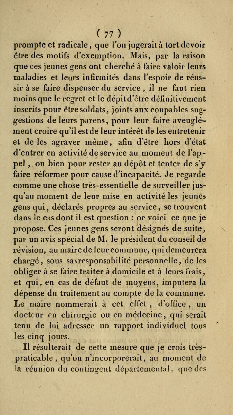 prompte et radicale, que Ton jugerait h tort devoir être des motifs d'exemption. Mais, par la raison que ces jeunes gens ont cherché à faire valoir leurs maladies et leurs infirmités dans Tespoir de réus- sir à se faire dispenser du service , il ne faut rien moins que le regret et le dépit d'être définitivement inscrits pour être soldats, joints aux coupables sug- gestions de leurs parens, pour leur faire aveuglé- ment croire qu'il est de leur intérêt de les entretenir et de les agraver même, afin d'être hors d'état d'entrer en activité de service au moment de l'ap- pel , ou bien pour rester au dépôt et tenter de s'j faire réformer pour cause d'incapacité. Je regarde comme une chose très-essentielle de surveiller jus- qu'au moment de leur mise en activité les jeunes gens qui, déclarés propres au service, se trouvent dans le cas dont il est question : or voici ce que je propose. Ces jeunes gens seront désignés de suite, par un avis spécial de M. le président du conseil de révision, au maire de leur commune, qui demeurera chargé, sous saxresponsabilité personnelle, de les obliger à se faire traiter à domicile et à leurs frais, et qui, en cas de défaut de moyens, imputera la dépense du traitement au compte de la commune. Le maire nommerait à cet effet , d'office , un docteur en chirurgie ou en médecine, qui serait tenu de lui adresser un rapport individuel tous les cinq jours. . Il résulterait de cette mesure que je crois très- praticable , qu'on n'incorporerait, au moment de la réunion du contingent départemental, que des \